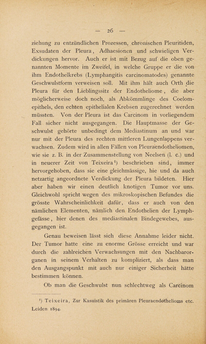 2Ö ziehung zu entzündlichen Prozessen, chronischen Pleuritiden, Exsudaten der Pleura, Adhaesionen und schwieligen Ver¬ dickungen hervor. Auch er ist mit Bezug auf die oben ge¬ nannten Momente im Zweifel, in welche Gruppe er die von ihm Endothelkrebs (Lymphangitis carcinomatodes) genannte Geschwulstform verweisen soll. Mit ihm hält auch Orth die ♦ Pleura für den Lieblingssitz der Endotheliome , die aber möglicherweise doch noch, als Abkömmlinge des Coelom- epithels, den echten epithelialen Krebsen zugerechnet werden müssten. Von der Pleura ist das Carcinom in vorliegendem Fall sicher nicht ausgegangen. Die Hauptmasse der Ge¬ schwulst gehörte unbedingt dem Mediastinum an und war nur mit der Pleura des rechten mittleren Lungenlappens ver¬ wachsen. Zudem wird in allen Fällen von Pleuraendothehomen, wie sie z. B. in der Zusammenstellung von Neelsen (1. c.) und in neuerer Zeit von Teixeiral) beschrieben sind, immer hervorgehoben, dass sie eine gleichmässige, hie und da auch netzartig angeordnete Verdickung der Pleura bildeten. Hier aber haben wir einen deutlich knotigen Tumor vor uns. Gleichwohl spricht wegen des mikroskopischen Befundes die grösste Wahrscheinlichkeit dafür, dass er auch von den nämlichen Elementen, nämlich den Endothelien der Lymph- gefässe, hier denen des mediastinalen Bindegewebes, aus¬ gegangen ist. Genau beweisen lässt sich diese Annahme leider nicht. Der Tumor hatte eine zu enorme Grösse erreicht und war durch die zahlreichen Verwachsungen mit den Nachbaror¬ ganen in seinem Verhalten zu kompliziert, als dass man den Ausgangspunkt mit auch nur einiger Sicherheit hätte bestimmen können. Ob man die Geschwulst nun schlechtweg als Carcinom 5) Teixeira, Zur Kasuistik des primären Pleuraendothelioms etc. Leiden 1894.