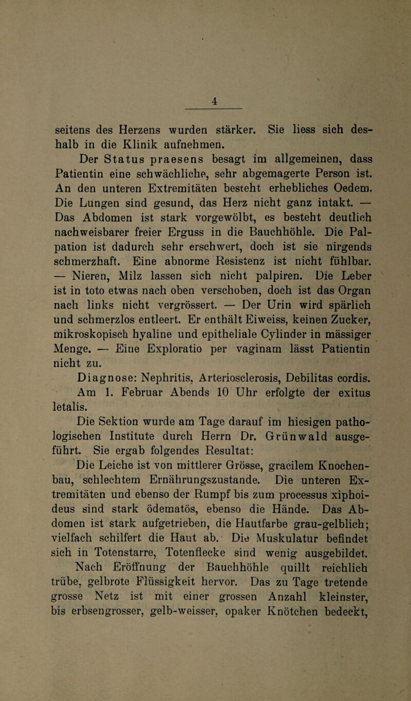 \ seitens des Herzens wurden stärker. Sie liess sich des¬ halb in die Klinik aufnehmen. Der Status praesens besagt im allgemeinen, dass Patientin eine schwächliche, sehr abgemagerte Person ist. An den unteren Extremitäten besteht erhebliches Oedem. Die Lungen sind gesund, das Herz nicht ganz intakt. — Das Abdomen ist stark vorgewölbt, es besteht deutlich nachweisbarer freier Erguss in die Bauchhöhle. Die Pal¬ pation ist dadurch sehr erschwert, doch ist sie nirgends schmerzhaft. Eine abnorme Resistenz ist nicht fühlbar. — Nieren, Milz lassen sich nicht palpiren. Die Leber ist in toto etwas nach oben verschoben, doch ist das Organ nach links nicht vergrössert. — Der Urin wird spärlich und schmerzlos entleert. Er enthält Eiweiss, keinen Zucker, mikroskopisch hyaline und epitheliale Cylinder in mässiger Menge. — Eine Exploratio per vaginam lässt Patientin nicht zu. Diagnose: Nephritis, Arteriosclerosis, Debilitas cordis. Am 1. Februar Abends 10 Uhr erfolgte der exitus letalis. < Die Sektion wurde am Tage darauf im hiesigen patho¬ logischen Institute durch Herrn Dr. Grünwald ausge¬ führt. Sie ergab folgendes Resultat: Die Leiche ist von mittlerer Grösse, gracilem Knochen¬ bau, schlechtem Ernährungszustände. Die unteren Ex¬ tremitäten und ebenso der Rumpf bis zum processus xiphoi- deus sind stark ödematös, ebenso die Hände. Das Ab¬ domen ist stark aufgetrieben, die Hautfarbe grau-gelblich; vielfach schilfert die Haut ab. Die Muskulatur befindet sich in Totenstarre, Totenflecke sind wenig ausgebildet. Nach Eröffnung der Bauchhöhle quillt reichlich trübe, gelbrote Flüssigkeit hervor. Das zu Tage tretende grosse Netz ist mit einer grossen Anzahl kleinster, bis erbsengrosser, gelb-weisser, opaker Knötchen bedeckt,