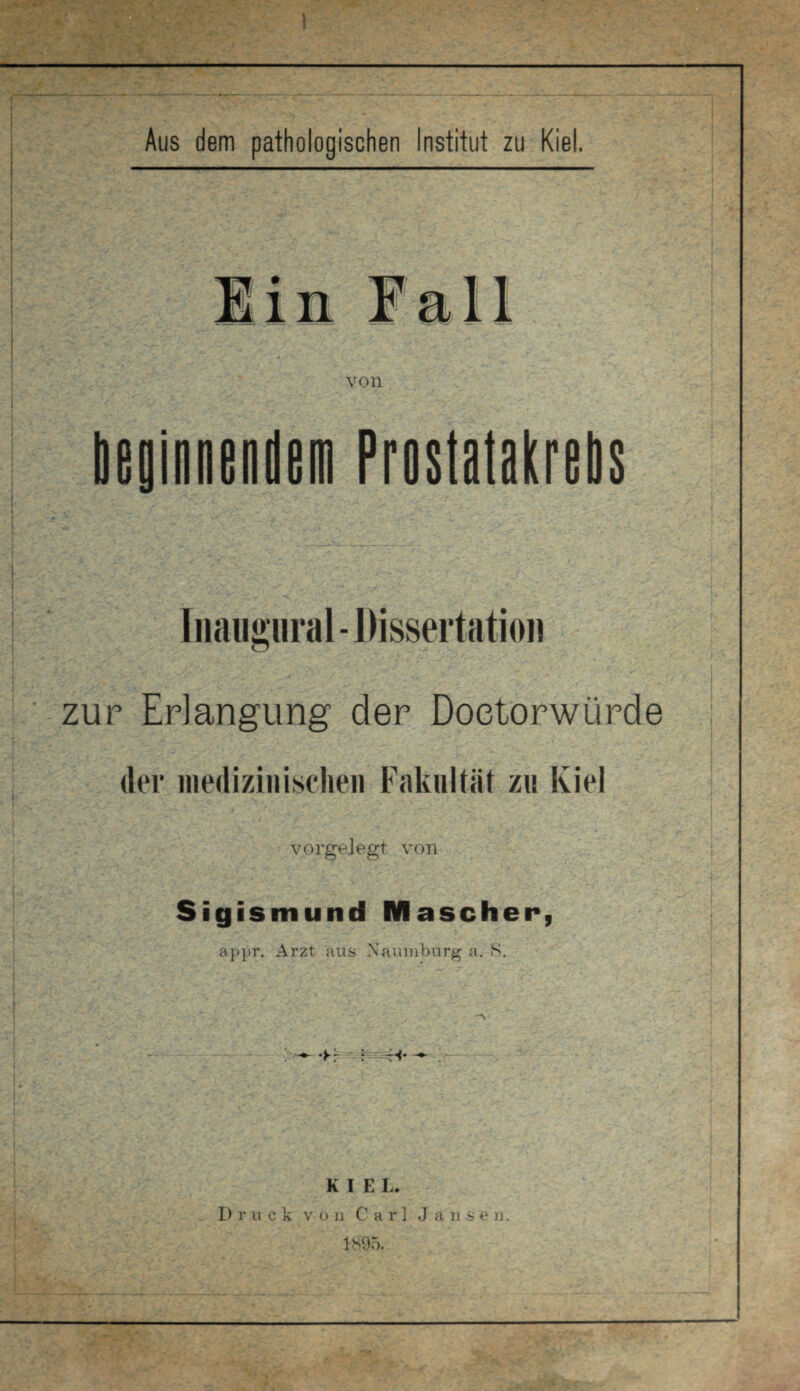 a Aus dem pathologischen Institut zu Kiel. von beginnendem Prostatakrebs Inaugural- Dissertation zur Erlangung der Doetorwürde der medizinischen Fakultät zu Kiel vorgelegt von Sigismund Mäscher, appr. Arzt aus Naumburg a. 8. •Fr I H- KIEL. D ruck v o n Carl J a 11 s e n. ! * ' ■ — A*