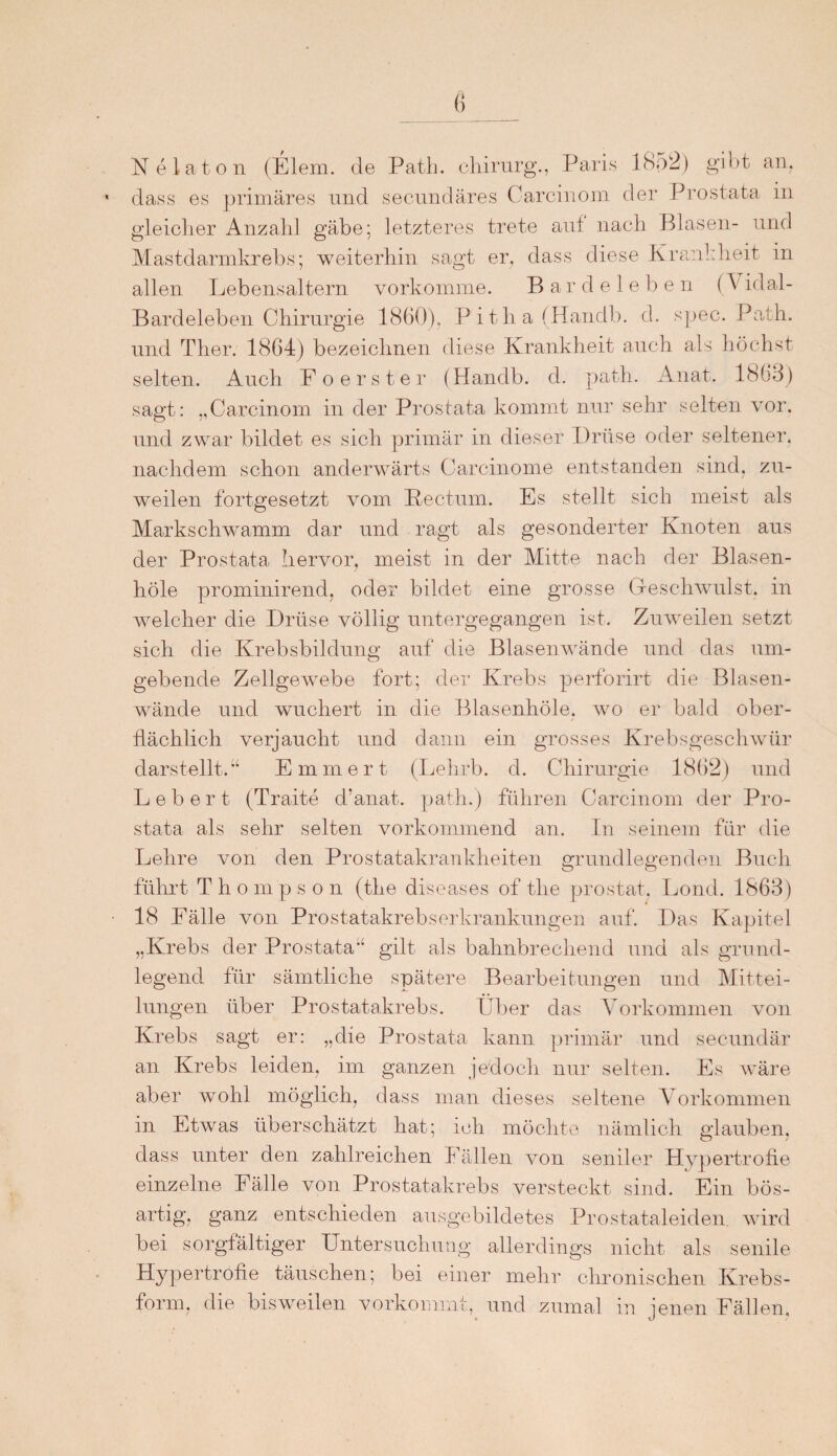 Ne lato n (Elem. de Path. chirurg., Paris 1852) gibt an. dass es primäres und secundäres Carcinom der Prostata in gleicher Anzahl gäbe; letzteres trete auf nach Blasen- und Mastdarmkrebs; weiterhin sagt er. dass diese Krankheit in allen Lebensaltern vorkomme. Bardeleben (V idal- Bardeleben Chirurgie 1860), Pitha(Handb. d. spec. Path. und Ther. 1864) bezeichnen diese Krankheit auch als höchst selten. Auch Fo erster (Handb. d. path. Anat. 1863) sagt: ,,Carcinom in der Prostata kommt nur sehr selten vor. und zwar bildet es sich primär in dieser Drüse oder seltener* nachdem schon anderwärts Carcinome entstanden sind, zu¬ weilen fortgesetzt vom Rectum. Es stellt sich meist als Markschwamm dar und ragt als gesonderter Knoten aus der Prostata hervor, meist in der Mitte nach der Blasen- höle prominirend, oder bildet eine grosse Geschwulst, in welcher die Drüse völlig untergegangen ist. Zuweilen setzt sich die Krebsbildung auf die Blasenwände und das um¬ gebende Zellgewebe fort; der Krebs perforirt die Blasen¬ wände und wuchert in die Blasenhöle, wo er bald ober¬ flächlich verjaucht und dann ein grosses Krebsgeschwür darstellt.“ Emmert (Lehrb. d. Chirurgie 1862) und Lebert (Traite cl’anat. path.) führen Carcinom der Pro¬ stata als sehr selten vorkommend an. In seinem für die Lehre von den Prostatakrankheiten grundlegenden Buch führt Thompson (the diseases of the prostat, Lond. 1863) 18 Fälle von Prostatakrebserkrankungen auf. Das Kapitel „Krebs der Prostata“ gilt als bahnbrechend und als grund¬ legend für sämtliche spätere Bearbeitungen und Mittei¬ lungen über Prostatakrebs. Über das Vorkommen von Krebs sagt er: „die Prostata kann primär und secundär an Krebs leiden, im ganzen jedoch nur selten. Es wäre aber wohl möglich, dass man dieses seltene Vorkommen in Etwas überschätzt hat; ich möchte nämlich glauben, dass unter den zahlreichen Fällen von seniler Hypertrofie einzelne Fälle von Prostatakrebs versteckt sind. Ein bös- artig, ganz entschieden ausgebildetes Prostataleiden wird bei sorgfältiger Untersuchung allerdings nicht als senile Hypertrofie täuschen; bei einer mehr chronischen Krebs¬ form, die bisweilen vorkommt, und zumal in jenen Fällen,