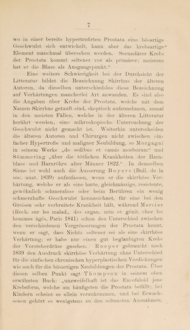 wo in einer bereits hypertrofirten Prostata ein«* bösartige Geschwulst sich entwickelt, kann aber das krebsartige Element manchmal übersehen werden. Secundärer Krebs der Prostata kommt seltener vor als primärer; meistens hat er die Blase als Ausgangspunkt.“ Eine weitere Schwierigkeit bei der Durchsicht der Litteratur bildet die Bezeichnung Skirrhus der älteren Autoren, da dieselben unterschiedslos diese Bezeichnung O auf Verhärtungen mancherlei Art anwanden. Es sind also die Angaben über Krebs der Prostata, welche mit dem Namen Skirrhus getauft sind, skeptisch aufzunehmen, zumal in den meisten Fällen, welche in der älteren Litteratur berührt werden, eine mikroskopische Untersuchung der Geschwulst nicht gemacht ist. Weiterhin unterscheiden die älteren Autoren und Chirurgen nicht zwischen ein¬ facher Hypertrofie und maligner Neubildung, so Morgagni in seinem Wrerke „de sedibus et causis morborum” und Sömmering ,,über die tätlichen Krankheiten der Harn¬ blase und Harnröhre alter Männer 1822.“ In demselben Sinne ist wohl auch die Äusserung Boyers (Bull, de la soc. anat. 1839) aufzufassen, wenn er die skirrhöse Ver¬ härtung. welche er als eine harte, gleichmässige, resistente, gewöhnlich schmerzlose oder beim Berühren ein wenig schmerzhafte Geschwulst kennzeichnet, für eine bei den Greisen sehr verbreitete Krankheit hält, während Mercier (Rech, sur les malad., des organ. urin et genit. chez les hommes äges. Paris 1841) schon den Unterschied zwischen den verschiedenen Vergrösserungen der Prostata kennt, wenn er sagt, dass Nichts seltener sei als eine skirrhöse Verhärtung; er habe nur einen gut beglaubigten Krebs der Vorsteherdrüse gesehen. R o e p e r gebraucht noch 1839 den Ausdruck skirrhöse Verhärtung ohne I ntersehied für die einfachen chronischen hyperplastischen Verdickungen wie auch für die bösartigen Neubildungen der Prostata. ( ber diesen selben Punkt sagt Thompson in seinem oben erwähnten Buch: „unzweifelhaft ist das Encefaloid jene Krebsform, welche am häufigsten die Prostata befällt: bei Kindern scheint es allein vorzukommen, und bei Erwach¬ senen gehört es wenigstens zu den seltensten Ausnahmen.