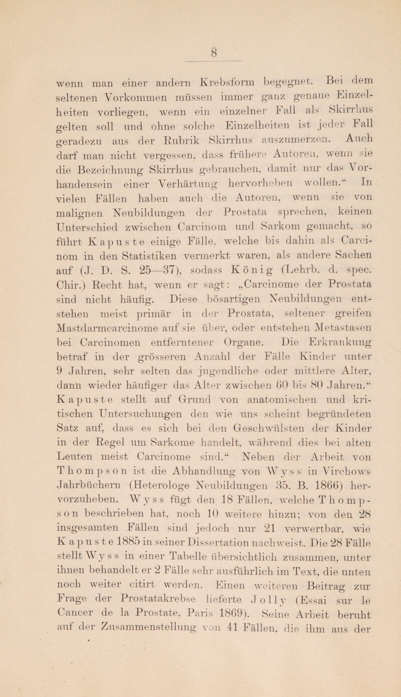 wenn man einer andern Krebsform begegnet. Bei dem seltenen Vorkommen müssen immer ganz genaue Einzel¬ heiten vorliegen, wenn ein einzelne]1 Fall als Skirrlms gelten soll und ohne solche Einzelheiten ist jeder I all geradezu aus der Rubrik Skirrlms auszumerze.n. Auch darf man nicht vergessen, dass frühere Autoren, wenn sie die Bezeichnung Skirrhus gebrauchen, damit nur das A or- handensein einer Verhärtung hervorheben wollen. In vielen Fällen haben auch die Autoren, wenn sie von malignen Neubildungen der Prostata sprechen, keinen Unterschied zwischen Carcinom und Sarkom gemacht, so führt Kapuste einige Fälle, welche bis dahin als Carci¬ nom in den Statistiken vermerkt waren, als andere Sachen auf (J. D. S. 25—37), sodass König (Lehrb. d. spec. Chir.) Recht hat, wenn er sagt: „Carcinome der Prostata sind nicht häufig. Diese bösartigen Neubildungen ent¬ stehen meist primär in der Prostata, seltener greifen Mastdarmcarcinome auf sie über, oder entstehen Metastasen bei Carcinomen entferntener Organe. Die Erkrankung betraf in der grösseren Anzahl der Fälle Kinder unter 9 Jahren, sehr selten das jugendliche oder mittlere Alter, dann wieder häufiger das Alter zwischen 60 bis 80 Jahren.“ Kapuste stellt auf Grund von anatomischen und kri¬ tischen Untersuchungen den wie uns scheint begründeten Satz auf, dass es sich bei den Geschwülsten der Kinder in der Regel um Sarkome handelt, während dies bei alten Leuten meist Carcinome sind.“ Neben der Arbeit von T li o m p s o n ist die Abhandlung von AV v s s in Virchows Jahrbüchern (Heterologe Neubildungen 35. B. 1866) her¬ vorzuheben. AVyss fügt den 18 Fällen, welche Thomp¬ son beschrieben hat, noch 10 weitere hinzu; von den 28 insgesamten Fällen sind jedoch nur 21 verwertbar, wie Kapuste 1885 in seiner Dissertation nach weist. Die 28 Fälle stellt AVyss in einer Tabelle übersichtlich zusammen, unter ihnen behandelt er 2 Fälle sehr ausführlich im Text, die unten noch weiter citirt werden. Emen weiteren Beitrag zur Frage der Prostatakrebse lieferte Jolly (Essai sur le Cancer de la Prostate, Paris 1869). Seine Arbeit beruht auf der Zusammenstellung von 41 Fällen, die ihm aus der