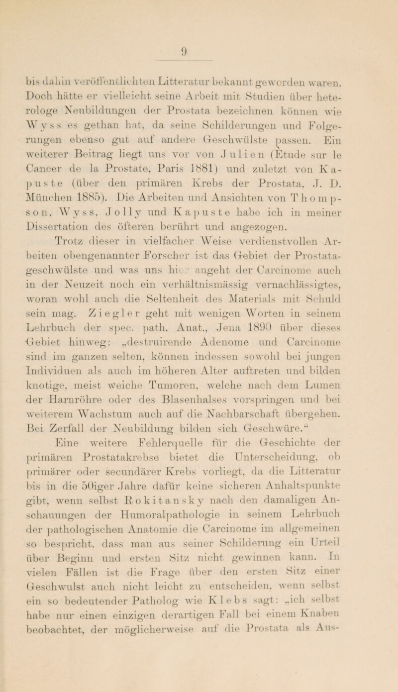 bis dahin veröffentlichten Litteratur bekannt geworden waren. Doch hätte er vielleicht seine Arbeit mit Studien über hete- rologe Neubildungen der Prostata bezeichnen können wie Wyss es gethan hat. da seine Schilderungen und Folge¬ rungen ebenso gut auf andere Geschwülste passen. Ein weiterer Beitrag liegt uns vor von Julien (Etüde sur le Cancer de la Prostate, Paris 1881) und zuletzt von K a- puste (über den primären Krebs der Prostata, J. I). München 1885). Die Arbeiten und Ansichten von T hom p- son, Wyss. J o 11 y und Kapuste habe ich in meiner Dissertation des öfteren berührt und angezogen. Trotz dieser in vielfacher Weise verdienstvollen Ar¬ beiten obengenannter Forscher ist das Gebiet der Prostata¬ geschwülste und was uns hier angeht der Carcinome auch in der Neuzeit noch ein verhältnismässig vernachlässigtes, woran wohl auch die Seltenheit des Materials mit Schuld sein mag. Ziegler geht mit wenigen Worten in seinem Lehrbuch der spec. path. Anat., Jena 1890 über dieses Gebiet hinweg: „destruirende Adenome und Carcinome sind im ganzen selten, können indessen sowohl bei jungen Individuen als auch im höheren Alter auftreten und bilden knotige, meist Weiche Tumoren, welche nach dem Lumen der Harnröhre oder des Blasenhalses vorspringen und bei weiterem Wachstum auch auf die Nachbarschaft übergehen. Bei Zerfall der Neubildung bilden sich Geschwüre.“ Eine weitere Fehlerquelle für die Geschichte der primären Prostatakrebse bietet die Unterscheidung, ob primärer oder secundärer Krebs vorliegt, da die Litteratur bis in die 50iger Jahre dafür keine sicheren Anhaltspunkte gibt, wenn selbst R okitansky nach den damaligen An¬ schauungen der Humoralpathologie in seinem Lehrbuch fler pathologischen Anatomie die Carcinome im allgemeinen so bespricht, dass man aus seiner Schilderung ein Urteil über Beginn und ersten Sitz nicht gewinnen kann. In vielen Fällen ist die Frage über den ersten Sitz einer Geschwulst auch nicht leicht zu entscheiden, wenn selbst ein so bedeutender Patholog wie Klebs sagt: „ich selbst habe nur einen einzigen derartigen Fall bei einem Knaben beobachtet, der möglicherweise aut die Prostata als Aus-