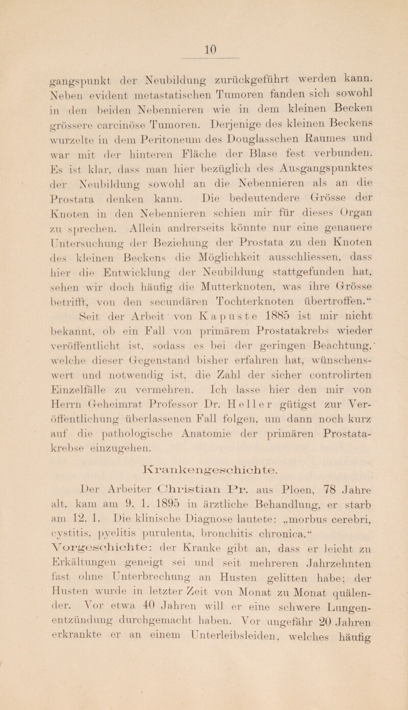 gangspunkt der Neubildung zurückgeführt werden kann. Neben evident metastatischen Tumoren fanden sich sowohl in den beiden Nebennieren wie in dem kleinen Becken grössere carcinöse Tumoren. Derjenige des kleinen Beckens wurzelte in dem Peritoneum des Douglasschen Raumes und war mit der hinteren Fläche der Blase fest verbunden. Es ist klar, dass man hier bezüglich des Ausgangspunktes der Neubildung sowohl an die Nebennieren als an die Prostata denken kann. Die bedeutendere Grösse der Knoten in den Nebennieren schien mir für dieses Organ zu sprechen. Allein andrerseits könnte nur eine genauere Untersuchung der Beziehung der Prostata zu den Knoten des kleinen Beckens die Möglichkeit ausschliessen. dass hier die Entwicklung der Neubildung stattgefunden hat. sehen wir doch häufig die Mutterknoten, was ihre Grösse betrifft, von den secundären Tochterknoten übertroffen.“ Seit der Arbeit' von Kapuste 1885 ist mir nicht bekannt, ob ein Fall von primärem Prostatakrebs wieder veröffentlicht ist, sodass es bei der geringen Beachtung.” welche dieser Gegenstand bisher erfahren hat, wünschens¬ wert und notwendig ist. die Zahl der sicher controlirten Einzelfälle zu vermehren. Ich lasse hier den mir von Herrn Geheimrat Professor Dr. Heller giftigst zur Ver¬ öffentlichung überlassenen Fall folgen, um dann noch kurz auf die pathologische Anatomie der primären Prostata¬ krebse einzugehen. K ran k e ngeschi ch te. Der Arbeiter Christian l3r. aus Ploen, 78 Jahre alt, kam am 9. 1. 1895 in ärztliche Behandlung, er starb am 12. 1. Die klinische Diagnose lautete: „morbus cerebri, cystitis, pyelitis purulenta. bronchitis chronica. Vorgeschichte: der Kranke gibt an, dass er leicht zu Erkältungen geneigt sei und seit mehreren Jahrzehnten fast ohne Unterbrechung an Husten gelitten habe; der Husten wurde in letzter Zeit von Monat zu Monat quälen¬ de]1. Vor etwa 40 Jahren will er eine schwere Lungen¬ entzündung durchgemacht haben. Vor ungefähr 20 Jahren erkrankte er an einem Unterleibsleiden, welches häufig