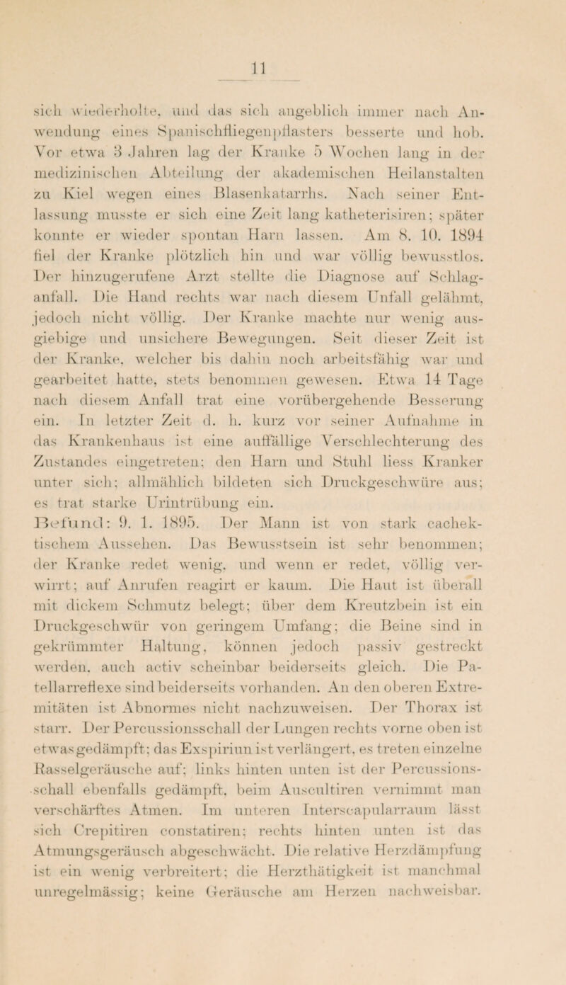 sich wiederholte. iuul das sich angeblich immer nach An¬ wendung eines Spanischfliegenpflasters besserte und hob. Vor etwa 8 Jahren lag der Kranke 5 Wochen lang in der medizinischen Abteilung der akademischen Heilanstalten zu Kiel wegen eines Blasenkatarrhs. Nach seiner Ent¬ lassung musste er sich eine Zeit lang katheterisiren; später konnte er wieder spontan Harn lassen. Am 8. 10. 1894 fiel der Kranke plötzlich hin und war völlig bewusstlos. Der hinzugerufene Arzt stellte die Diagnose auf Schlag¬ anfall. Die Hand rechts war nach diesem Unfall gelähmt, jedoch nicht völlig. Der Kranke machte nur wenig aus¬ giebige und unsichere Bewegungen. Seit dieser Zeit ist der Kranke, welcher bis dahin noch arbeitsfähig war und gearbeitet hatte, stets benommen gewesen. Etwa 14 Tage nach diesem Anfall trat eine vorübergehende Besserung ein. ln letzter Zeit d. h. kurz vor seiner Aufnahme in das Krankenhaus ist eine auffällige Verschlechterung des Zustandes eingetreten; den flarn und Stuhl liess Kranker unter sich; allmählich bildeten sich Druckgeschwüre aus; es trat starke Urintrübung ein. Befund: 9. 1. 1895. Der Mann ist von stark cachek- tischem Aussehen. Das Bewusstsein ist sehr benommen; der Kranke redet wenig, und wenn er redet, völlig ver¬ wirrt; auf Anrufen reagirt er kaum. Die Haut ist überall mit dickem Schmutz belegt; über dem Kreutzbein ist ein Druckgeschwür von geringem Umfang; die Beine sind in gekrümmter Haltung, können jedoch passiv gestreckt werden, auch activ scheinbar beiderseits gleich. Die Pa- tellarreflexe sind beiderseits vorhanden. An den oberen Extre¬ mitäten ist Abnormes nicht nachzuweisen. Der Thorax ist starr. Der Percussionsschall der Lungen rechts vorne oben ist etwas gedämpft; das Exspiriun ist verlängert, es treten einzelne Rasselgeräusche auf; links hinten unten ist der Percussions¬ schall ebenfalls gedämpft, beim Auscultiren vernimmt man verschärftes Atmen. Im unteren Interseapularraum lässt sich Crepitiren constatiren; rechts hinten unten ist das Atmungsgeräusch abgeschwächt. Die relative Hcrzdämpfung ist ein wenig verbreitert; die Herzthätigkeit ist manchmal unregelmässig; keine Geräusche am Herzen nachweisbar.