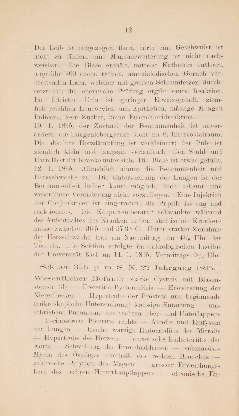 Der Leib ist eingezogen. Hach, hart; eine Geschwulst ist nicht zu fühlen, eine Magenerweiterung ist nicht nach¬ weisbar. Die Blase enthält, mittelst Katheters entleert, ungefähr 300 cbcm. trüben, amoniakalischen Geruch ver¬ breitenden Harn, welcher mit grossen Schleimfetzen durch¬ setzt ist; die chemische Prüfung ergibt saure Reaktion. Im tiJtrirten Urin ist geringer Eiweissgehalt, ziem¬ lich reichlich Leucocyten und Epithelien, mässige Mengen Indicans. kein Zucker, keine Eisenchloridreaktion. 10. 1. 1895. der Zustand der Benommenheit ist unver¬ ändert: die Lungenlebergrenze steht im 6. Intercostalraum. Die absolute Herzdämpfung ist verkleinert; der Puls ist ziemlich klein und langsam verlaufend. Den Stuhl und Harn lässt der Kranke unter sich. Die Blase ist etwas gefüllt. 12. 1. 1895. Allmählich nimmt die Benommenheit und Herzschwäche zu. Die Untersuchung der Lungen ist der Benommenheit halber kaum möglich, doch scheint eine wesentliche Veränderung nicht vorzuliegen. Eine Injektion der Conjnnktiven ist eingetreten; die Pupille ist eng und reaktionslos. Die Körpertemperatur schwankte während des Aufenthaltes des Kranken in dem städtischen Kranken¬ hause zwischen 36,5 und 37.3 0 C. Unter starker Zunahme der Herzschwäche trat am Nachmittag um D/o Uhr der Tod ein. Die Sektion erfolgte im pathologischen Institut der Universität Kiel am 14. 1. 1895, Vormittags 91/4 Uhr. Sektion 39h. p. m. S. Nh 23 Jahrgang 1895. Wesentlicher Befund: starke Cystitis mit Blasen- steinen (3) Ureteritis Pyelonefritis — Erweiterung der Nierenbecken — Hypertrofie der Prostata und beginnende (mikroskopische Untersuchung) krebsige Entartung — um¬ schriebene Pneumonie des rechten Ober- und Unterlappens tibrinoseröse Pleuritis rechts — Atrofie und Emfvsem der Lungen — frische warzige Endocarditis der Mitralis Hypertrofie des Herzens — chronische Eudarteriitis der Aoita • Schwellung der Bronchialdrüsen submucöses Myom des Ösofagus oberhalb des rechten Bronchus — zahlreiche Polypen des Magens — grosser Erweichungs¬ herd des rechten Hinterhauptlappens — chronische En-