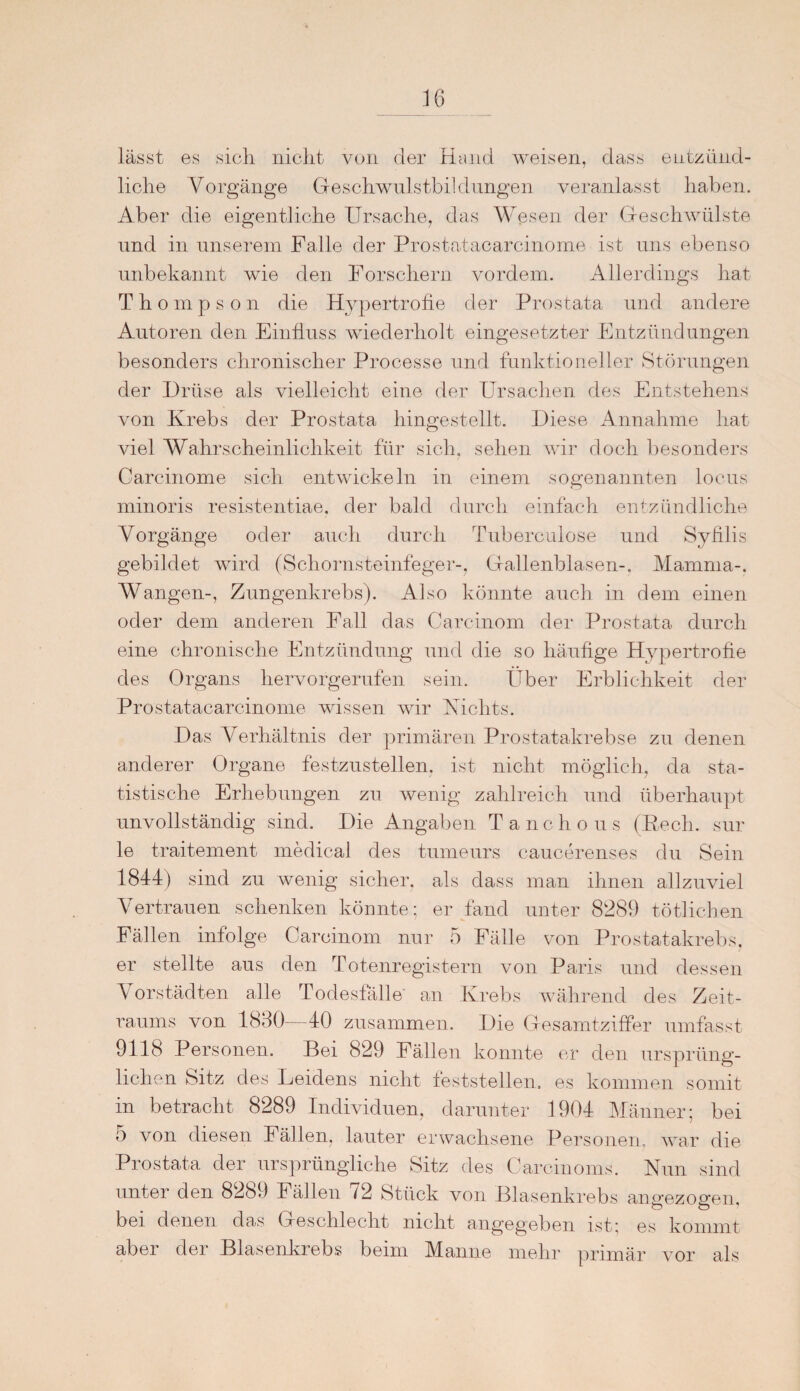 lässt es sich nicht von der Hand weisen, dass entzünd¬ liche Vorgänge Geschwulstbildungen veranlasst haben. Aber die eigentliche Ursache, das Wesen der Geschwülste und in unserem Falle der Prostatacarcinome ist uns ebenso unbekannt wie den Forschern vordem. Allerdings hat Th ompson die Hypertrofie der Prostata und andere Autoren den Einfluss wiederholt eingesetzter Entzündungen besonders chronischer Processe und funktioneller Störungen der Drüse als vielleicht eine der Ursachen des Entstehens von Krebs der Prostata hingestellt. Diese Annahme hat viel Wahrscheinlichkeit für sich, sehen wir doch besonders Carcinome sich entwickeln in einem sogenannten locus minoris resistentiae, der bald durch einfach entzündliche Vorgänge oder auch durch Tuberculose und Syfilis gebildet wird (Schornsteinfeger-, Gallenblasen-, Mamma-, Wangen-, Zungenkrebs). Also könnte auch in dem einen oder dem anderen Fall das Carcinom der Prostata durch eine chronische Entzündung und die so häufige Hypertrofie des Organs hervorgerufen sein. Über Erblichkeit der Prostatacarcinome wissen wir Vichts. Das Verhältnis der primären Prostatakrebse zu denen anderer Organe festzustellen, ist nicht möglich, da sta¬ tistische Erhebungen zu wenig zahlreich und überhaupt unvollständig sind. Die Angaben Tanchous (Pech, sur le traitement medical des tumeurs caucerenses du Sein 1844) sind zu wenig sicher, als dass man ihnen allzuviel Vertrauen schenken könnte; er fand unter 8289 tötlichen Fällen infolge Carcinom nur 5 Fälle von Prostatakrebs, er stellte aus den Totenregistern von Paris und dessen Vorstädten alle Todesfälle an Krebs während des Zeit¬ raums von 1830—40 zusammen. Die Gesamtziffer umfasst 9118 Personen. Bei 829 Fällen konnte er den ursprüng¬ lichen Sitz des Leidens nicht feststellen, es kommen somit in betracht 8289 Individuen, darunter 1904 Männer; bei 5 von diesen Fällen, lauter erwachsene Personen, war die Prostata der ursprüngliche Sitz des Carcinoms. Nun sind unter den 8289 Fällen 72 Stück von Blasenkrebs angezogen, bei denen das Geschlecht nicht angegeben ist; es kommt aber der Blasenkrebs beim Manne mehr primär vor als