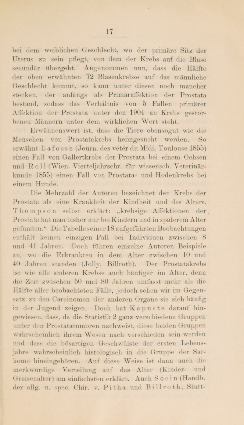 bei dem weiblichen Geschlecht, wo der primäre Sitz der Uterus zu sein pflegt, von dem der Krebs auf die Blase secundär übergeht. Angenommen nun, dass die Hälfte der oben erwähnten 12 Blasenkrebse auf das männliche Geschlecht kommt, so kann unter diesen noch mancher stecken, der anfangs als PrimärafFektion der Prostata bestand, sodass das Verhältnis von 5 Fällen primärer Affektion der Prostata unter den 1904 an Krebs gestor¬ benen Männern unter dem wirklichen Wert stellt. Erwähnenswert ist. dass die Tiere ebensogut wie die Menschen von Prostatakrebs heimgesucht werden. So erwähnt Lafosse (Journ. des veter du Midi. Toulouse 1855) einen Fall von Gallertkrebs der Prostata bei einem Ochsen und Poll (Wien. Vierteljahrsehr. für wissensch. Veterinär¬ kunde 1855) einen Fall von Prostata- und Hodenkrebs bei einem Hunde. Die Mehrzahl der Autoren bezeichnet den Krebs der Prostata als eine Krankheit der Kindheit und des Alters. Thompson selbst erklärt: „krebsige Affektionen der Prostata hat man bisher nur bei Kindern und in späterem Alter gefunden.Die Tabelle seiner 18 aufgeführten Beobachtungen enthält keinen einzigen Fall bei Individuen zwischen <S und 41 Jahren. Doch führen einzelne Autoren Beispiele an. wo die Erkrankten in dem Alter zwischen 10 und 40 Jahren standen (Jollv, Billroth). Der Prostatakrebs ist wie alle anderen Krebse auch häutiger im Alter, denn die Zeit zwischen 50 und 80 Jahren umfasst mehr als die Hälfte aller beobachteten Fälle, jedoch sehen wir im Gegen¬ satz zu den Carcinomen der anderen Organe sie sich häutig in der Jugend zeigen. Doch hat Kapuste darauf hin¬ gewiesen. dass, da die Statistik 2 ganz verschiedene Gruppen unter den Prostatatumoren nachweist, diese beiden Gruppen wahrscheinlich ihrem Wesen nach verschieden sein werden und dass die bösartigen Geschwülste der ersten Lebens¬ jahre wahrscheinlich histologisch in die Gruppe der Sar¬ kome hineingehören. Auf diese Weise ist dann auch die merkwürdige Verteilung auf das Alter (Kinder- und Greisenalter) am einfachsten erklärt. Auch So ein (Handb. der nllg. u. spec. Chir. v. Pitha und Billroth. Stutt-