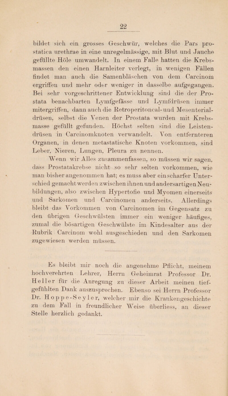 bildet sich ein grosses Geschwür, welches die Pars pro- statica urethrae in eine unregelmässige, mit Blut und Jauche gefüllte Hole umwandelt. In einem Falle hatten die Krebs¬ massen den einen Harnleiter verlegt, in wenigen Fällen findet man auch die Samenbläschen von dem Carcinom ergriffen und mehr oder weniger in dasselbe aufgegangen, Bei sehr vorgeschrittener Entwicklung sind die der Pro¬ stata benachbarten Lymfgefässe und Lymfdrüsen immer mitergriffen, dann auch die Retroperitoncal-und Mesenterial¬ drüsen, selbst die Venen der Prostata wurden mit Krebs¬ masse gefüllt gefunden. Höchst selten sind die Leisten¬ drüsen in Carcinomknoten verwandelt. Von entfernteren Organen, in denen metastatische Knoten Vorkommen, sind Leber, Nieren, Lungen, Pleura zu nennen. AV enn wir Alles zusammenfassen, so müssen wir sagen, dass Prostatakrebse nicht so sehr selten Vorkommen, wie man bisher angenommen hat; es muss aber ein scharfer Unter¬ schied gemacht werden zwischen ihnen und andersartigen Neu¬ bildungen, also zwischen Hypertofie und Myomen einerseits und Sarkomen und Carcinomen anderseits. Allerdings bleibt das Vorkommen von Carcinomen im Gegensatz zu den übrigen Geschwülsten immer ein weniger häufiges, zumal die bösartigen Geschwülste im Kindesalter aus der Rubrik Carcinom wohl ausgeschieden und den Sarkomen zugewiesen werden müssen. Es bleibt mir noch die angenehme Pflicht, meinem hochverehrten Lehrer, Herrn Geheimrat Professor Dr. Heller für die Anregung zu dieser Arbeit meinen tief¬ gefühlten Dank auszusprechen. Ebenso sei Herrn Professor Dr. Hoppe -Seyler, welcher mir die Krankengeschichte zu dem Fall in freundlicher AV eise überliess, an dieser Stelle herzlich gedankt.