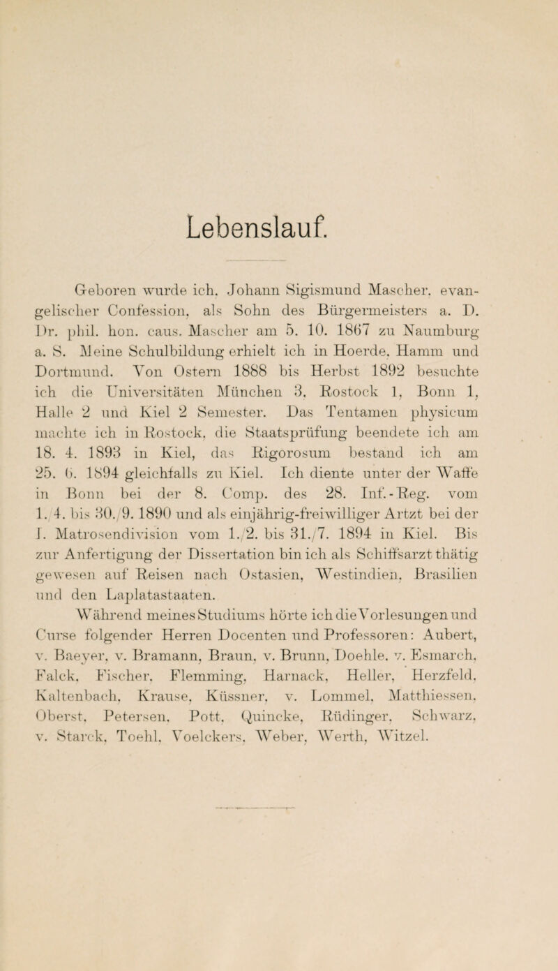 Lebenslauf. Geboren wurde ich. Johann Sigismund Mäscher, evan¬ gelischer Confession, als Sohn des Bürgermeisters a. D. Dr. phil. hon. caus. Mäscher am 5. 10. 1867 zu Naumburg a. S. Meine Schulbildung erhielt ich in Hoerde. Hamm und Dortmund. Von Ostern 1888 bis Herbst 1892 besuchte ich die Universitäten München 3. Rostock 1, Bonn 1, Halle 2 und Kiel 2 Semester. Das Tentamen physicum machte ich in Rostock, die Staatsprüfung beendete ich am 18. 4. 1893 in Kiel, das Rigorosum bestand ich am 25. 6. 1894 gleichfalls zu Kiel. Ich diente unter der Waffe in Bonn bei der 8. Comp, des 28. Inf.-Reg. vom 1. 4. bis 30. 9. 1890 und als einjährig-freiwilliger Artzt bei der I. Matrosendivision vom 1. 2. bis 31./7. 1894 in Kiel. Bis zur Anfertigung der Dissertation bin ich als Schiffsarzt gewesen auf Reisen nach Ostasien, Westindien. Brasilien und den Laplatastaaten. Während meines Studiums hörte ich die Vorlesungen und Curse folgender Herren Docenten und Professoren: Aubert, v. Baever, v. Bramann, Braun, v. Brunn, Doehle. v. Esmarch. Falck. Fischer. Flemming, Harnack, Heller, Herzfeld. Kaltenbach. Krause, Ktissner, v. Lommel. Matthiessen. Oberst, Petersen. Pott. Quincke, Rüdinger. Schwarz, v. Starck, Toehl. Voelckers. Weber, Werth, Witzei.