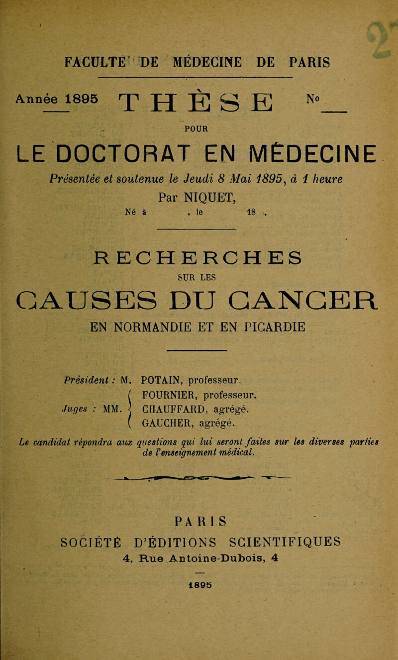 Année 1895 THÈSE N* POUR LE DOCTORAT EN MÉDECINE Présentée et soutenue le Jeudi 8 Mai 1895, à 1 heure Par NIQUET, Né à , le 18 . RECHERCHES SUR LES CAUSES DU CANCER EN NORMANDIE ET EN PICARDIE Président : M. POTAIN, professeur. ( FOURNIER, professeur. Juges : MM. j CHAUFFARD, agrégé. ( GAUCHER, agrégé. Le candidat répondra aux questions qui lui seront faites sur les diverses parties de l’enseignement médical. PARIS SOCIÉTÉ D’ÉDITIONS SCIENTIFIQUES 4, Hue Antoine-Dubois, 4 1895