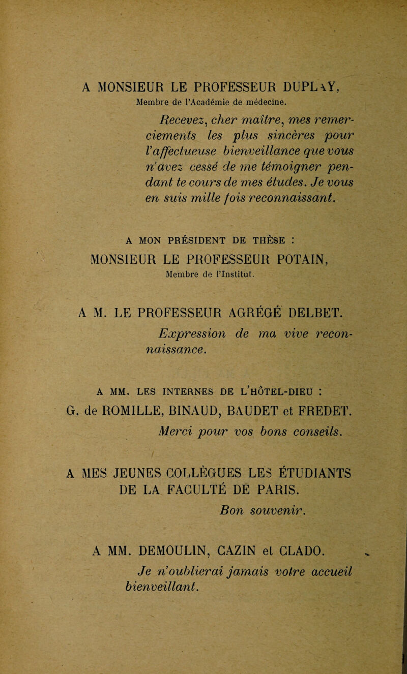 A MONSIEUR LE PROFESSEUR DUPL\Y, Membre de l’Académie de médecine. Recevez, cher maître, mes remer¬ ciements les plus sincères pour Vaffectueuse bienveillance que vous n’avez cessé de me témoigner pen¬ dant te cours de mes études. Je vous en suis mille fois reconnaissant. A MON PRÉSIDENT DE THÈSE .* MONSIEUR LE PROFESSEUR POTAIN, Membre de l’Institut. A M. LE PROFESSEUR AGRÉGÉ DELBET. Expression de ma vive recon¬ naissance. A MM. LES INTERNES DE l’hÔTEL-DIEU *. G. de ROMILLE, BINAUD, BAUDET et FREDET. Merci pour vos bons conseils. A MES JEUNES COLLÈGUES LES ÉTUDIANTS DE LA FACULTÉ DE PARIS. Bon souvenir. A MM. DEMOULIN, CAZIN el CLADO. Je ri oublierai jamais votre accueil bienveillant.