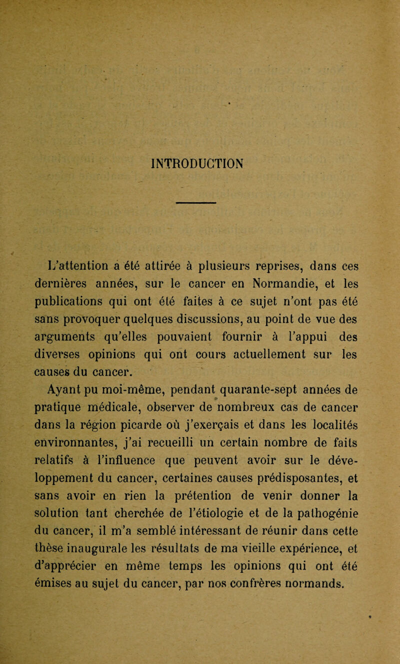 INTRODUCTION L’attention a été attirée à plusieurs reprises, dans ces dernières années, sur le cancer en Normandie, et les publications qui ont été faites à ce sujet n’ont pas été sans provoquer quelques discussions, au point de vue des arguments qu’elles pouvaient fournir à l’appui des diverses opinions qui ont cours actuellement sur les causes du cancer. Ayant pu moi-même, pendant quarante-sept années de pratique médicale, observer de nombreux cas de cancer dans la région picarde où j’exerçais et dans les localités environnantes, j’ai recueilli un certain nombre de faits relatifs à l’influence que peuvent avoir sur le déve¬ loppement du cancer, certaines causes prédisposantes, et sans avoir en rien la prétention de venir donner la solution tant cherchée de l’étiologie et de la pathogénie du cancer, il m’a semblé intéressant de réunir dans cette thèse inaugurale les résultats de ma vieille expérience, et d’apprécier en même temps les opinions qui ont été émises au sujet du cancer, par nos confrères normands.