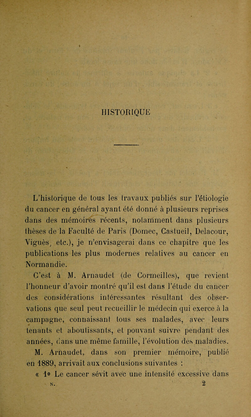 HISTORIQUE L’hisiorique de tous les travaux publiés sur l’étiologie du cancer en général ayant été donné à plusieurs reprises dans des mémoires récents, notamment dans plusieurs thèses de la Faculté de Paris (Domec, Gastueil, Delacour, Viguès, etc.), je n’envisagerai dans ce chapitre que les publications les plus modernes relatives au cancer en Normandie. C’est à M. Arnaudet (de Cormeilles), que revient l’honneur d’avoir montré qu’il est dans l’étude du cancer des considérations intéressantes résultant des obser¬ vations que seul peut recueillir le médecin qui exerce à la campagne, connaissant tous ses malades, avec leurs ■0 •' • tenants et aboutissants, et pouvant suivre pendant des années, clans une même famille, l’évolution des maladies. M. Arnaudet, dans son premier mémoire, publié en 1889, arrivait aux conclusions suivantes : « 1° Le cancer sévit avec une intensité excessive dans V n. 2