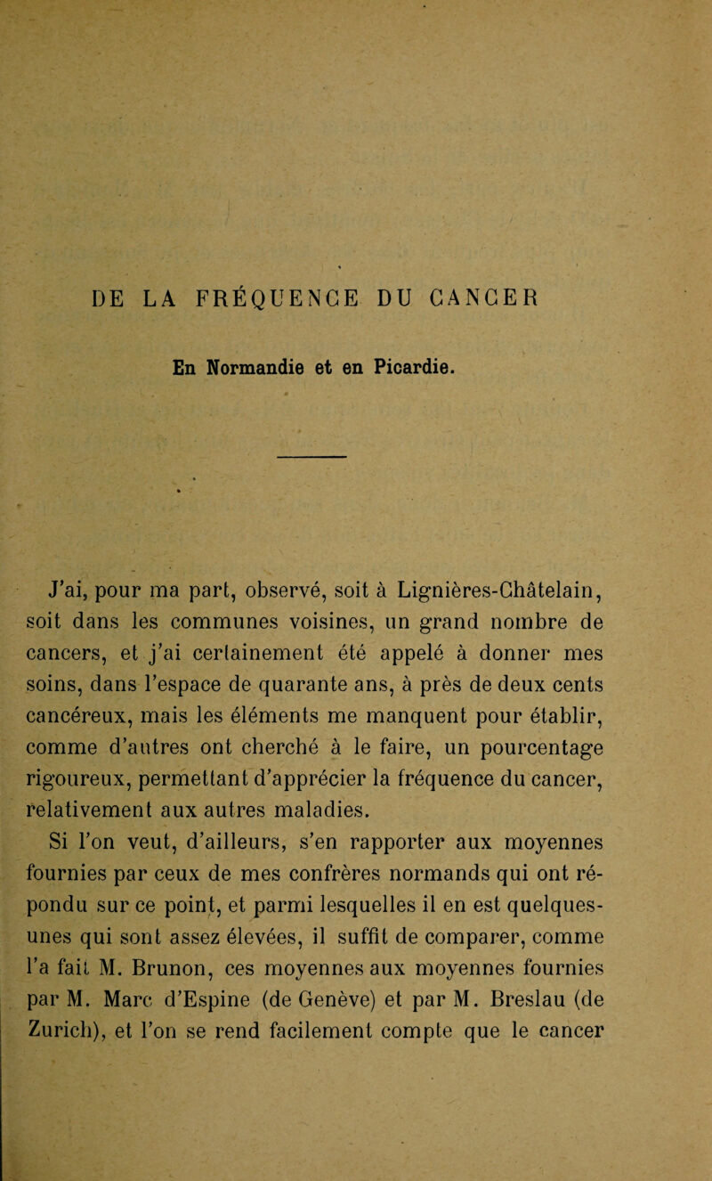 DE LA FRÉQUENCE DU CANCER En Normandie et en Picardie. J’ai, pour ma part, observé, soit à Lignières-Châtelain, soit dans les communes voisines, un grand nombre de cancers, et j’ai certainement été appelé à donner mes soins, dans l’espace de quarante ans, à près de deux cents cancéreux, mais les éléments me manquent pour établir, comme d’autres ont cherché à le faire, un pourcentage rigoureux, permettant d’apprécier la fréquence du cancer, relativement aux autres maladies. Si l’on veut, d’ailleurs, s’en rapporter aux moyennes fournies par ceux de mes confrères normands qui ont ré¬ pondu sur ce point, et parmi lesquelles il en est quelques- unes qui sont assez élevées, il suffît de comparer, comme l’a fait M. Brunon, ces moyennes aux moyennes fournies par M. Marc d’Espine (de Genève) et par M. Breslau (de Zurich), et l’on se rend facilement compte que le cancer