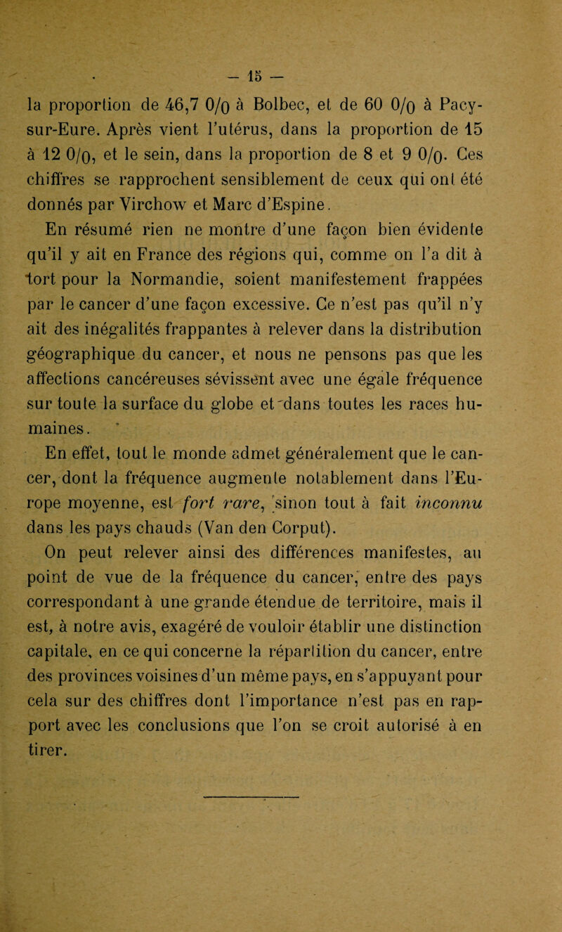 la proportion de 46,7 0/o à Bolbec, et de 60 0/o à Pacy- sur-Eure. Après vient l’utérus, dans la proportion de 15 à 12 0/o, et le sein, dans la proportion de 8 et 9 0/q. Ces chiffres se rapprochent sensiblement de ceux qui ont été donnés par Virchow et Marc d’Espine. En résumé rien ne montre d'une façon bien évidente i) qu’il y ait en France des régions qui, comme on l’a dit à tort pour la Normandie, soient manifestement frappées par le cancer d’une façon excessive. Ce n’est pas qu’il n’y ait des inégalités frappantes à relever dans la distribution géographique du cancer, et nous ne pensons pas que les affections cancéreuses sévissent avec une égale fréquence sur toute la surface du globe et^dans toutes les races hu¬ maines. En effet, tout le monde admet généralement que le can¬ cer, dont la fréquence augmente notablement dans l’Eu¬ rope moyenne, est fort rare, sinon tout à fait inconnu dans les pays chauds (Van den Corput). On peut relever ainsi des différences manifestes, au point de vue de la fréquence du cancer, entre des pays correspondant à une grande étendue de territoire, mais il est, à notre avis, exagéré de vouloir établir une distinction capitale, en ce qui concerne la répartition du cancer, entre des provinces voisines d’un même pays, en s’appuyant pour cela sur des chiffres dont l’importance n’est pas en rap¬ port avec les conclusions que l’on se croit autorisé à en tirer.