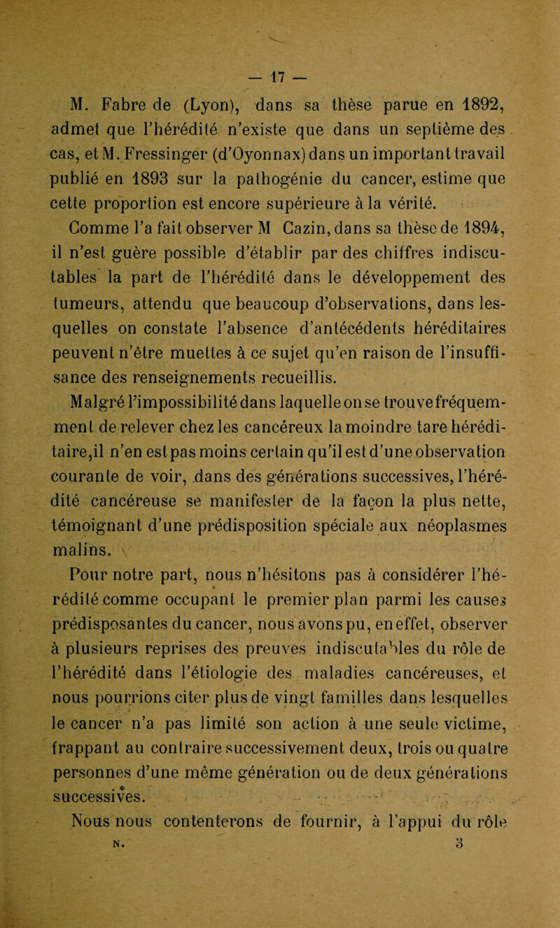 v — 17 — M. Fabre de (Lyon), dans sa thèse parue en 1892, admet que l’hérédité n’existe que dans un septième des cas, et M. Fressinger (d’Oyonnax) dans un important travail publié en 1893 sur la pathogénie du cancer, estime que cette proportion est encore supérieure à la vérité. Gomme l’a fait observer M Gazin, dans sa thèse de 1894, il n’est guère possible d’établir par des chiffres indiscu¬ tables la part de l’hérédité dans le développement des tumeurs, attendu que beaucoup d’observations, dans les¬ quelles on constate l’absence d’antécédents héréditaires peuvent n’être muettes à ce sujet qu’en raison de l’insuffi¬ sance des renseignements recueillis. Malgré l’impossibilité dans laquelle on se trouvefréquem- ment de relever chez les cancéreux la moindre tare hérédi¬ taire,il n’en est pas moins certain qu’il est d’une observation courante de voir, dans des générations successives, l’héré¬ dité cancéreuse se manifester de la façon la plus nette, témoignant d’une prédisposition spéciale aux néoplasmes malins. Pour notre part, nous n’hésitons pas à considérer l’hé- rédilé comme occupant le premier plan parmi les causes prédisposantes du cancer, nous avons pu, en effet, observer à plusieurs reprises des preuves indiscutables du rôle de l’hérédité dans l’étiologie des maladies cancéreuses, et nous pourrions citer plus de vingt familles dans lesquelles • rÇ ;» 't. * t . . % le cancer n’a pas limité son action à une seule victime, frappant au contraire successivement deux, trois ou quatre personnes d’une même génération ou de deux générations successives. - - • • ' Nous nous contenterons de fournir, à l’appui du rôle N.