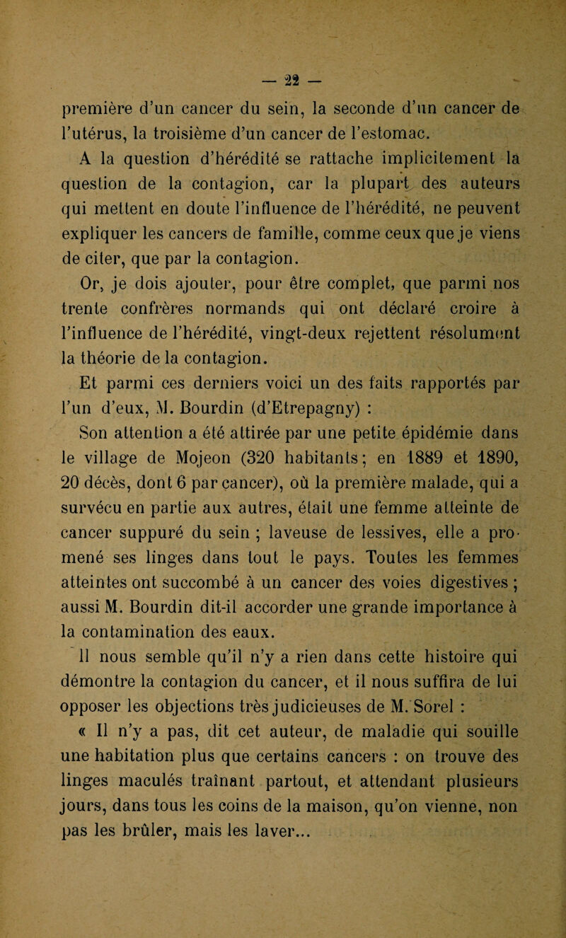 première d’un cancer du sein, la seconde d’un cancer de l’utérus, la troisième d’un cancer de l’estomac. A la question d’hérédité se rattache implicitement la question de la contagion, car la plupart des auteurs qui mettent en doute l’influence de l’hérédité, ne peuvent expliquer les cancers de famille, comme ceux que je viens de citer, que par la contagion. Or, je dois ajouter, pour être complet, que parmi nos trente confrères normands qui ont déclaré croire à l’influence de l’hérédité, vingt-deux rejettent résolument la théorie de la contagion. Et parmi ces derniers voici un des faits rapportés par l’un d’eux, M. Bourdin (d’Etrepagny) : Son attention a été attirée par une petite épidémie dans le village de Mojeon (320 habitants; en 1889 et 1890, 20 décès, dont 6 par cancer), où la première malade, qui a survécu en partie aux autres, était une femme atteinte de cancer suppuré du sein ; laveuse de lessives, elle a pro¬ mené ses linges dans tout le pays. Toutes les femmes atteintes ont succombé à un cancer des voies digestives ; aussi M. Bourdin dit-il accorder une grande importance à la contamination des eaux. 11 nous semble qu’il n’y a rien dans cette histoire qui démontre la contagion du cancer, et il nous suffira de lui opposer les objections très judicieuses de M. Sorel : « Il n’y a pas, dit cet auteur, de maladie qui souille une habitation plus que certains cancers : on trouve des linges maculés traînant partout, et attendant plusieurs jours, dans tous les coins de la maison, qu’on vienne, non pas les brûler, mais les laver...