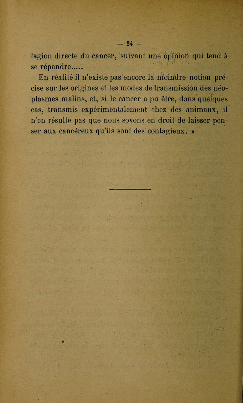 :■ > - • rV^* . tagion directe du cancer, suivant une opinion qui tend à ' T’ i > • .. ■ * À se répandre.,... En réalité il n’existe pas encore la moindre notion pré¬ cise sur les origines et les modes de transmission des néo- y-  y '> * * . plasmes malins, et, si le cancer a pu être, dans quelques cas, transmis expérimentalement chez des animaux, il n’en résulte pas que nous soyons en droit de laisser pen¬ ser aux cancéreux qu’ils sont des contagieux. »