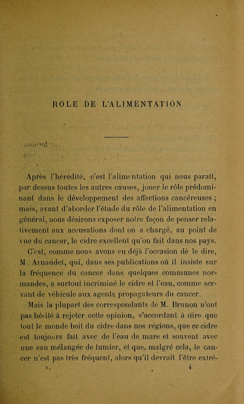 ROLE DE L’ALIMENTATION Après l'hérédité, c’est l’alimentation qui nous paraît, par dessus toutes les autres causes, jouer le rôle prédomi¬ nant dans le développement des affections cancéreuses ; mais, avant d’aborder l’étude du rôle de l’alimentation en général, nous désirons exposer noire façon de penser rela¬ tivement aux accusations dont on a chargé, au point de vue du cancer, le cidre excellent qu’on fait dans nos pays. C’est, comme nous avons eu déjà l’occasion dé le dire, M. Arnaudet, qui, dans ses publications où il insiste sur la fréquence du cancer dans quelques communes nor¬ mandes, a surtout incriminé le cidre et l’eau, comme ser¬ vant de véhicule aux agents propagateurs du cancer. Mais la plupart des correspondants de M. Brunon n’ont pas hésité à rejeter cette opinion, s'accordant à ciire que tout le monde boit du cidre dans nos régions, que ce cidre est toujours fait avec de l’eau de mare et souvent avec une eau mélangée de fumier, et que, malgré cela, le can¬ cer n'est pas très fréquent, alors qu’il devrait l’être extrê- n, 4