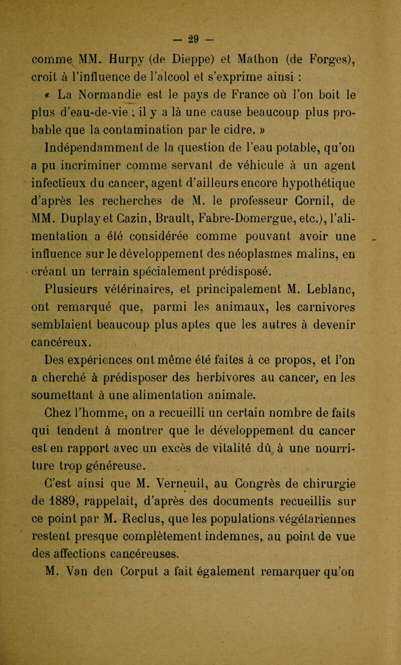 comme MM. Hurpy (de Dieppe) et Mathon (de Forges), croit à l’influence de l’alcool et s’exprime ainsi : « La Normandie est le pays de France où l’on boit le plus d’eau-de-vie ; il y a là une cause beaucoup plus pro¬ bable que la contamination par le cidre. » Indépendamment de la question de l’eau potable, qu’on a pu incriminer comme servant de véhicule à un agent infectieux du cancer, agent d’ailleurs encore hypothétique d’après les recherches de M. le professeur Gornil, de MM. Duplay et Cazin, Brault, Fabre-Domergue, etc.), l’ali¬ mentation a été considérée comme pouvant avoir une influence sur le développement des néoplasmes malins, en créant un terrain spécialement prédisposé. Plusieurs vétérinaires, et principalement M. Leblanc, ont remarqué que, parmi les animaux, les carnivores semblaient beaucoup plus aptes que les autres à devenir cancéreux. Des expériences ont même été faites à ce propos, et Ton a cherché à prédisposer des herbivores au cancer, en les soumettant à une alimentation animale. Chez l’homme, on a recueilli un certain nombre de faits qui tendent à montrer que le développement du cancer est en rapport avec un excès de vitalité dû à une nourri¬ ture trop généreuse. C’est ainsi que M. Verneuil, au Congrès de chirurgie de 1889, rappelait, d’après des documents recueillis sur ce point par M. Reclus, que les populations végétariennes restent presque complètement indemnes, au point de vue des affections cancéreuses. M. Van den Corput a fait également remarquer qu’on