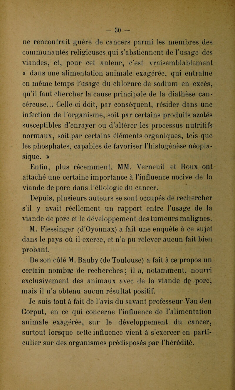 ne rencontrait guère de cancers parmi les membres des # communautés religieuses qui s’abstiennent de l’usage des viandes, et, pour cet auteur, c’est vraisemblablement « dans une alimentation animale exagérée, qui entraîne en même temps l’usage du chlorure de sodium en excès, qu’il faut chercher la cause principale de la diathèse can¬ céreuse... Celle-ci doit, par conséquent, résider dans une infection de l’organisme, soit par certains produits azotés susceptibles d’enrayer ou d’altérer les processus nutritifs normaux, soit par certains éléments organiques, tels que les phosphates, capables de favoriser l’histogénèse néopla¬ sique. » Enfin, plus récemment, MM. Verneuil et Roux ont attaché une certaine importance à l’influence nocive de la viande de porc dans l’étiologie du cancer. Depuis, plusieurs auteurs se sont occupés de rechercher s’il y avait réellement un rapport entre l’usage de la viande de porc et le développement des tumeurs malignes. M. Fiessinger (d’Oyonnax) a fait une enquête à ce sujet dans le pays où il exerce, et n’a pu relever aucun fait bien probant. De son côté M. Bauby (de Toulouse) a fait à ce propos un certain nombre de recherches ; il a, notamment, nourri exclusivement des animaux avec de la viande de porc, mais il n’a obtenu aucun résultat positif. Je suis tout à fait de l’avis du savant professeur Van den Corput, en ce qui concerne l’influence de l’alimentation animale exagérée, sur le développement du cancer, surtout lorsque cette influence vient à s’exercer en parti¬ culier sur des organismes prédisposés par l’hérédité.
