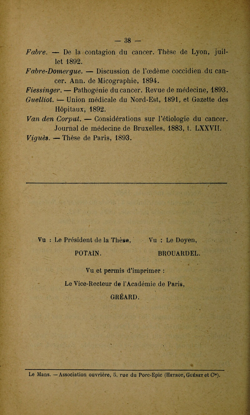 Fabre. — De la contagion du cancer. Thèse de Lyon, juil¬ let 1892. Fabre-Domergue. — Discussion de l’œdème coccidien du can¬ cer. Ann. de Micographie, 1894. Fiessinger. — Pathogénie du cancer. Revue de médecine, 1893. Gnelliot. — Union médicale du Nord-Est, 1891, et Gazette des Hôpitaux, 1892. Van den Corput. — Considérations sur l’étiologie du cancer. Journal de médecine de Bruxelles, 1883, t. LXXVIl. Viguès. — Thèse de Paris, 1893. Vu : Le Président de la Thèse, Vu : Le Doyen, POTAIN. BROUARDEL. Vu et permis d’imprimer : Le Vice-Recteur de l’Académie de Paris GREARD. Le Mans. —Association ouvrière, 5, rue du Porc-Epic (Hetrot, Güénet et Cie). x... i