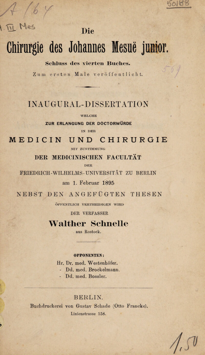 VfE H«£> Die Chirurgie des Johannes Mesue junior. Schluss des vierten Buches. Zum ersten Male veröffentlicht. ft INAUGURAL-DISSERTATION WELCHE ZUR ERLANGUNG DER DOCTORWÜRDE IN DER MEDICIN UND CHIRURGIE MIT ZUSTIMMUNG DER MEDICINISCHEN FACULTÄT DER FRIEDRICH -WILHELMS - UNIVERSITÄT ZU BERLIN am 1. Februar 1895 NEBST DEN ANGEFÜGTEN THESEN ÖFFENTLICH VERTHEIDIGEN WIRD DER VERFASSER Walther Schnelle aus Rostock. OPPONENTEN: Hr. Dr. med. WestenhÖfer. - Dd. med. Brockelmann. - Dd. med. Bossler. BERLIN. Buchdruckerei von Gustav Schade (Otto Francke). Linienstrasse 158.