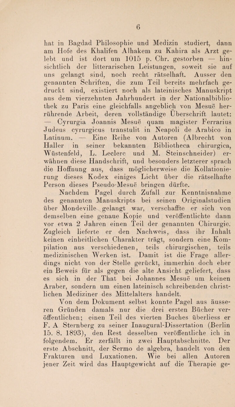 hat in Bagdad Philosophie und Medizin studiert, dann am Hofe des Khalifen Alhakem zu Kahira als Arzt ge¬ lebt und ist dort um 1015 p. Chr. gestorben —- hin¬ sichtlich der literarischen Leistungen, soweit sie auf uns gelangt sind, noch recht rätselhaft. Ausser den genannten Schriften, die zum Teil bereits mehrfach ge¬ druckt sind, existiert noch als lateinisches Manuskript aus dem vierzehnten Jahrhundert in der Nationalbiblio¬ thek zu Paris eine gleichfalls angeblich von Mesue her¬ rührende Arbeit, deren vollständige Überschrift lautet: — Cyrurgia Joannis Mesue quam magister Ferrarius Judeus cyrurgicus transtulit in Neapoli de Arabico in Latinum. — Eine Reihe von Autoren (Albrecht von Haller in seiner bekannten Bibliotheca chirurgica, Wüstenfeld, L. Ledere und M. Steinschneider) er¬ wähnen diese Handschrift, und besonders letzterer sprach die Hoffnung aus, dass möglicherweise die Kollationie- rung dieses Kodex einiges Licht über die rätselhafte Person dieses Pseudo-Mesue bringen dürfte. Nachdem Pagel durch Zufall zur Kenntnisnahme des genannten Manuskripts bei seinen Originalstudien über Mondeville gelangt war, verschaffte er sich von demselben eine genaue Kopie und veröffentlichte dann vor etwa 2 Jahren einen Teil der genannten Chirurgie. Zugleich lieferte er den Nachweis, dass ihr Inhalt keinen einheitlichen Charakter trägt, sondern eine Kom¬ pilation aus verschiedenen, teils chirurgischen, teils medizinischen Werken ist. Damit ist die Frage aller¬ dings nicht von der Stelle gerückt, immerhin doch eher ein Beweis für als gegen die alte Ansicht geliefert, dass es sich in der That bei Johannes Mesue um keinen Araber, sondern um einen lateinisch schreibenden christ¬ lichen Mediziner des Mittelalters handelt. Von dem Dokument selbst konnte Pa^el aus äusse- ren Gründen damals nur die drei ersten Bücher ver¬ öffentlichen; einen Teil des vierten Buches überliess er F. A Sternberg zu seiner Inaugural-Dissertation (Berlin 15. 8. 1893), den Rest desselben veröffentliche ich in folgendem. Er zerfällt in zwei Hauptabschnitte. Der erste Abschnitt, der Sermo de algebra, handelt von den Frakturen und Luxationen. Wie bei allen Autoren jener Zeit wird das Hauptgewicht auf die Therapie ge-