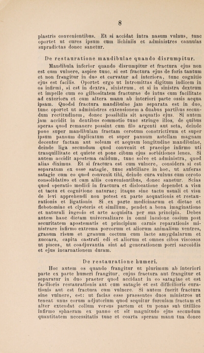 plastris convenientibus. Et si accidat intra nasum vulnus, tune oportet ut eures ipsum cum lichiniis et administres cannulas supradictas donec sanetur. De restauratione mandibulae quando disrumpitur. Mandibula inferior quando disrumpitur et fractura ejus non est cum vulnere, aspice tune, si est fractura ejus de foris tantum et non frangitur in duo et curvatur ad interiora, tune cognitio ejus est facilis. Oportet ergo ut intromittas digituin indicem in os infirmi, si est in dextra, sinistrum, et si in sinistra dextrum et impelle cum eo gilbositatem fracturae de intus cum facilitate ad exteriora et cum altera manu ab interiori parte ossis aequa ipsam. Quodsi fractura mandibulae jam separata est in duo, tune oportet ut administres extensionem a duabus partibus secun- dum rectitudinem, donec possibilis sit aequatio ejus. Si autem jam accidit in dentibus commotio tune stringe illos, de quibus speras quod remanere possint cum filo argenti aut seta, deinde pone super mandibulam fractam cerotum constrictivum et super ipsum pannuin duplicatuin et super pannum astellam magnam decenter factam aut soleam et aequam longitudine mandibulae, deinde liga secundum quod convenit et praecipe infirmo uti tranquillitate et quiete et pone cibum ejus sorbitiones lenes. Si autem accidit apostema calidum, tune solve et administra, quod alias diximus. Et si fractura est cum vulnere, considera si est separatum ex osse satagie, tune subtiliare in hoc, ut auferas satagie cum eo quod convenit tibi, deinde cura vulnus cum ceroto consolidativo et cum aliis convenientibus, donec sanetur. Scias quod operatio medici in fractura et dislocatione dependet a visu et tactu et cognitione naturae; itaque sine tactu usuali et visu de levi apprehendi non potest ex parte aequationis et restau- rationis et ligationis Si ex parte medicinarum et dietae et flebotomiae et elysteris et similium, pendet a bona imaginatione et naturali ingenio et arte acquisita per sua principia. Debes autem hanc dietam universalizare in omni laesione ossium post securitatem apostematis et principium carnis reparationis mi- nistrare infirmo extrema porcorum et aliorum animalinm ventres, granum risum et granum coctum cum lacte amygdalarum et zuccara, capita castrati edi et aliorum et omnes cibos viscosos ut pisces, ut coadjuvantia sint ad generationem porri sarcoidis et ejus incarnationem duram. De restauratione humeri. Hoc autem os quando frangitur nt plurimum ab interiori parte ex parte humeri frangitur, cujus fractura aut frangitur et separatur in duo praeter quod accidant in eo satagiae et est facilioris restaurationis aut cum satagie et est difficilioris cura- tionis aut est fractura cum vulnere. Si autem fuerit fractura sine vulnere, est: ut facias esse praesentes duos ministros ut teneat unus eorum adjutorium quod sequitur furculam fractam et alter extendat collnm versus partem et tu ponas sub titillico infirmo sphaeram ex panno et sit magnitudo ejus secundum quantitatem necessitatis tuae et coarta sperarn manu tua donec