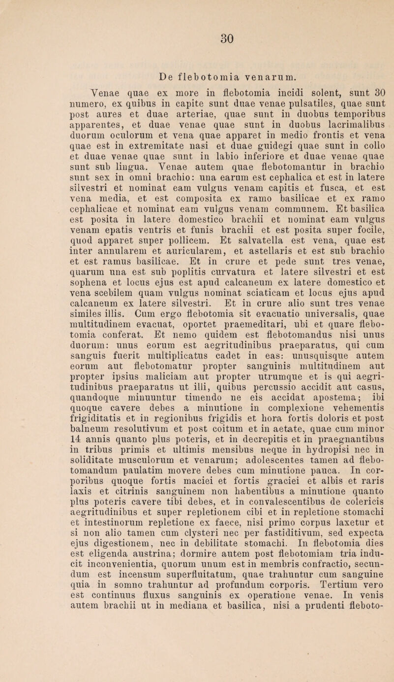 De flebotomia venarum. Yenae quae ex more in flebotomia incidi solent, sunt 30 numero, ex quibus in capite sunt duae venae pulsatiles, quae sunt post aures et duae arteriae, quae sunt in duobus temporibus apparentes, et duae venae quae sunt in duobus lacrimalibus duorum oculorum et vena quae apparet in medio frontis et vena quae est in extremitate nasi et duae guidegi quae sunt in collo et duae venae quae sunt in labio inferiore et duae venae quae sunt sub lingua. Yenae autem quae flebotomantur in brachio sunt sex in omni brachio: una earum est cephaiica et est in latere siivestri et nominat eam vulgus venam capitis et fusca, et est vena media, et est composita ex ramo basilicae et ex ramo cephalicae et nominat eam vulgus venam communem. Et basilica est posita in latere domestico brachii et nominat eam vulgus venam epatis ventris et funis brachii et est posita super focile, quod apparet super pollicem. Et salvatella est vena, quae est inter annularem et auricularem, et astellaris et est sub brachio et est ramus basilicae. Et in crure et pede sunt tres venae, quarum una est sub poplitis curvatura et latere siivestri et est sophena et locus ejus est apud calcaneum ex latere domestico et vena scebilem quam vulgus nominat sciaticam et locus ejus apud calcaneum ex latere siivestri. Et in crure alio sunt tres venae similes illis. Cum ergo flebotomia sit evacuatio universalis, quae multitudinem evacuat, oportet praemeditari, ubi et quare flebo¬ tomia conferat. Et nemo quidem est flebotomandus nisi unus duorum: unus eorum est aegritudinibus praeparatus, qui cum sanguis fuerit multiplicatus cadet in eas: unusquisque autem eorum aut flebotomatur propter sanguinis multitudinem aut propter ipsius maliciam aut propter utrumque et is qui aegri¬ tudinibus praeparatus ut illi, quibus percussio accidit aut Casus, quandoque minuuntur timendo ne eis accidat apostema; ibi quoque cavere debes a minutione in complexione vehementis frigiditatis et in regionibus frigidis et hora fortis doloris et post balneum resolutivum et post coitum et in aetate, quae cum minor 14 annis quanto plus poteris, et in decrepitis et in praegnantibus in tribus primis et ultimis mensibus neque in hydropisi nec in soliditate musculorum et venarum; adolescentes tarnen ad flebo- tomandum paulatim movere debes cum minutione pauca. In cor- poribus quoque fortis maciei et fortis graciei et albis et raris laxis et citrinis sanguinem non habentibus a minutione quanto plus poteris cavere tibi debes, et in convalescentibus de colericis aegritudinibus et super repletionem cibi et in repletione stomachi et intestinorum repletione ex faece, nisi primo corpus laxetur et si non alio tarnen cum clysteri nec per fastiditivum, sed expecta ejus digestionem, nec in debilitate stomachi. In flebotomia dies est eligenda austrina; dormire autem post flebotomiam tria indu- cit ineonvenientia, quorum unum est in membris confractio, secun- dum est incensum superfluitatum, quae trahuntur cum sanguine quia in somno trahuntur ad profundum corporis. Tertium vero est continuus fluxus sanguinis ex operatione venae. In venis autem brachii ut in mediana et basilica, nisi a prudenti fleboto-