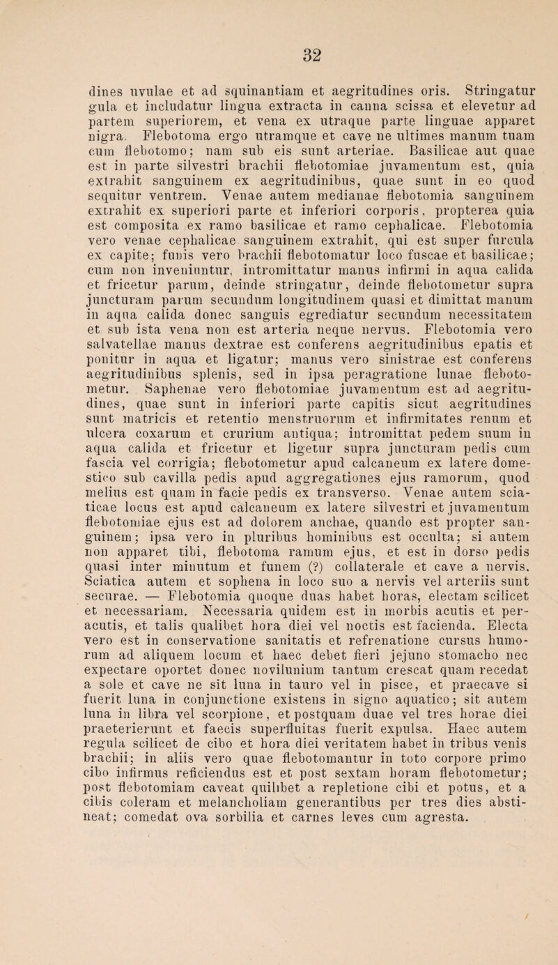 dines uvulae et ad squinantiam et aegritudines oris. Stringatur gula et includatur lingua extracta in canna scissa et elevetur ad partem superiorem, et vena ex utraque parte linguae apparet nigra. Flebotoma ergo utramque et cave ne ultiraes manum tuam cum flebotomo; nam sub eis sunt arteriae. Basilicae aut quae est in parte silvestri brachii flebotomiae juvamentum est, quia extrahit sanguinem ex aegritudinibus, quae sunt in eo quod sequitur ventrem. Venae autem medianae flebotomia sanguinem extrahit ex superiori parte et inferiori corporis, propterea quia est composita ex ramo basilicae et ramo cephalicae. Flebotomia vero venae cephalicae sanguinem extrahit, qui est super furcula ex capite; funis vero brachii flebotomatur loco fuscae et basilicae; cum non inveninntur, intromittatur rnanus infirmi in aqua calida et fricetur parum, deinde stringatur, deinde flebotometur supra juncturam parum secundnm longitudinem quasi et dimittat manum in aqua calida donec sanguis egrediatur secundum necessitatem et sub ista vena non est arteria neque nervus. Flebotomia vero salvatellae manus dextrae est conferens aegritudinibus epatis et ponitur in aqua et ligatur; manus vero sinistrae est conferens aegritudinibus splenis, sed in ipsa peragratione lunae fleboto¬ metur. Saphenae vero flebotomiae juvamentum est ad aegritu¬ dines, quae sunt in inferiori parte capitis sicut aegritudines sunt matricis et retentio menstruorum et infirmitates renum et ulcera coxarum et crurium antiqua; intromittat pedem suum in aqua calida et fricetur et ligetur supra juncturam pedis cum fascia vel corrigia; flebotometur apud calcaneum ex latere dome- stico sub cavilla pedis apud aggregationes ejus ramorum, quod melius est quam in facie pedis ex transverso. Venae autem scia- ticae locus est apud calcaneum ex latere silvestri et juvamentum flebotomiae ejus est ad dolorem anchae, quando est propter san¬ guinem; ipsa vero in pluribus hominibus est occulta; si autem non apparet tibi, flebotoma ramum ejus, et est in dorso pedis quasi inter minutum et funem (?) collaterale et cave a nervis. Sciatica autem et sophena in loco suo a nervis vel arteriis sunt securae. — Flebotomia quoque duas habet horas, electam scilicet et necessariam. Necessaria quidem est in morbis acutis et per- acutis, et talis qualibet hora diei vel noctis est facienda. Electa vero est in conservatione sanitatis et refrenatione cursus humo- rum ad aliquem locum et haec debet fieri jejuno stomacho nec expectare oportet donec novilunium tantum crescat quam recedat a sole et cave ne sit luna in tauro vel in pisce, et praecave si fuerit luna in conjunetione existens in signo aquatico; sit autem luna in libra vel scorpione, et postquam duae vel tres horae diei praeterierunt et faecis superfluitas fuerit expulsa. Haec autem regula scilicet de cibo et hora diei veritatem habet in tribus venis brachii; in aliis vero quae flebotomantur in toto corpore primo cibo infirmus reficiendus est et post sextam horam flebotometur; post flebotomiam caveat quilibet a repletione cibi et potus, et a cibis coleram et melancholiam generantibus per tres dies absti¬ nent; comedat ova sorbilia et carnes leves cum agresta.