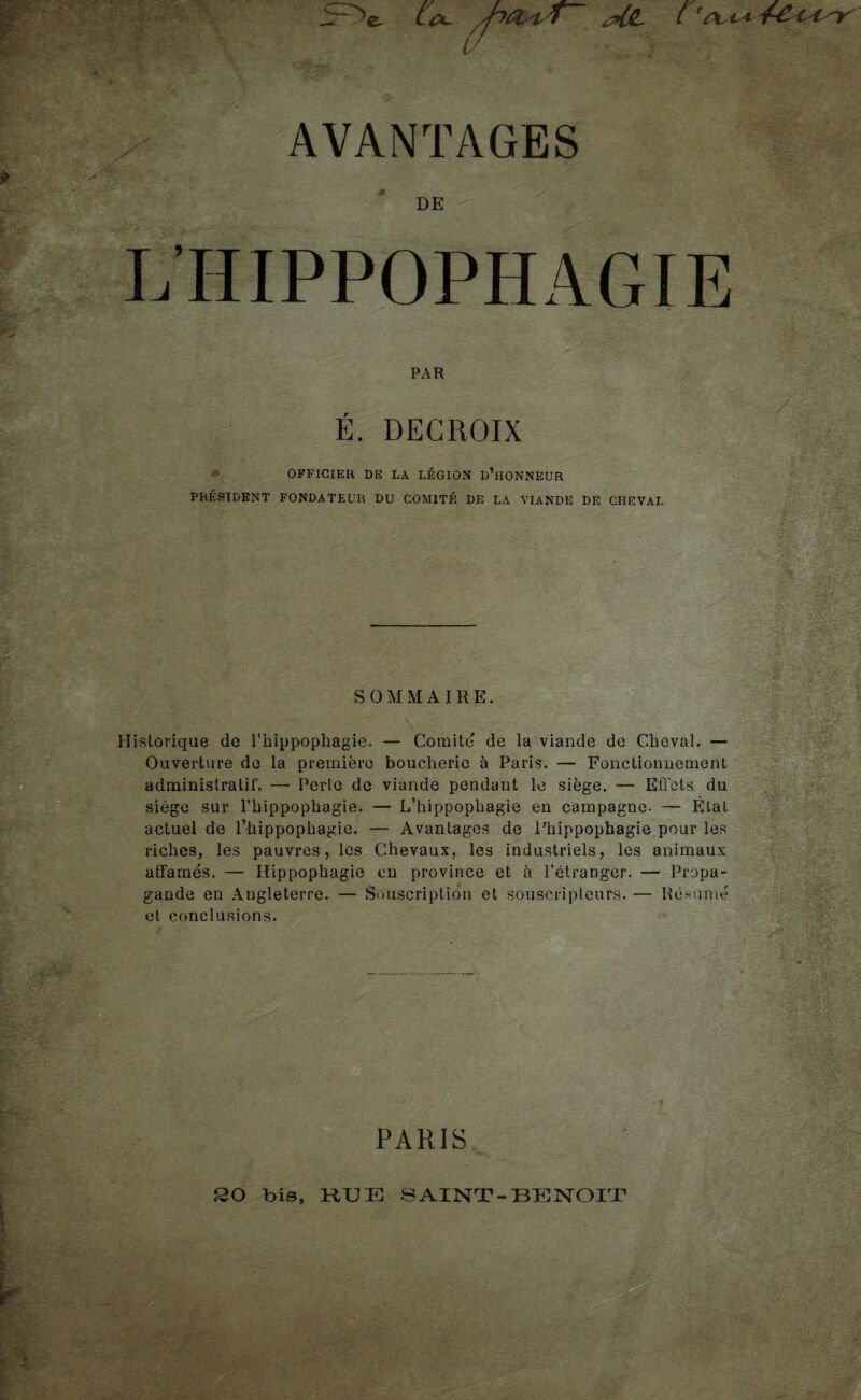 5^e ^ l // DE L’HIPPOPHAGIE PAR ■ / E. DEGROIX OFFICIER DE LA LÉGION d’hONNEUR PRÉSIDENT FONDATEUR DU COMITÉ DE LA VIANDE DE CHEVAL SOMMAIRE. Historique de Thippophagie. — Comité de la viande de Cheval. — Ouverture de la première boucherie à Paris. — Fonctionnement administratif. —- Perte de viande pendant le siège. — Effets du siège sur l’hippophagie. — L’hippophagie en campagne. — État actuel de l’hippophagie. — Avantages de Phippophagie pour les riches, les pauvres, les Chevaux, les industriels, les animaux affamés. — Hippophagie en province et à rétranger. — Propa¬ gande en Angleterre. — Souscription et souscripteurs. — Résumé . et conclusions. PARIS SO bis, KUE SAINT-BENOIT