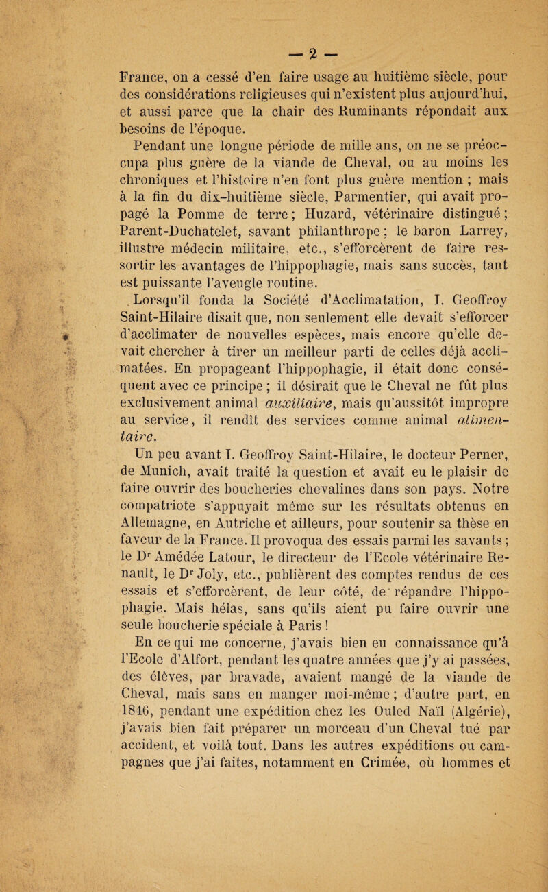 France, on a cessé d’en faire usage au huitième siècle, pour des considérations religieuses qui n’existent plus aujourd’hui, et aussi parce que la chair des Ruminants répondait aux besoins de l’époque. Pendant une longue période de mille ans, on ne se préoc¬ cupa plus guère de la yiande de Cheval, ou au moins les chroniques et l’histoire n’en font plus guère mention ; mais à la fin du dix-huitième siècle, Parmentier, qui avait pro¬ pagé la Pomme de terre ; Huzard, vétérinaire distingué ; Parent-Duchatelet, savant philanthrope ; le baron Lar rey, illustre médecin militaire, etc., s’efforcèrent de faire res¬ sortir les avantages de l’hippophagie, mais sans succès, tant est puissante l’aveugle routine. , Lorsqu’il fonda la Société d’Acclimatation, I. Geoffroy Saint-Hilaire disait que, non seulement elle devait s’eftbrcer d’acclimater de nouvelles espèces, mais encore qu’elle de¬ vait chercher à tirer un meilleur parti de celles déjà accli¬ matées. En propageant l’hippophagie, il était donc consé¬ quent avec ce principe ; il désirait que le Cheval ne fût plus exclusivement animal auxiliaire^ mais qu’aussitôt impropre au service, il rendit des services comme animal alimen¬ taire. Un peu avant I. Geoffroy Saint-Hilaire, le docteur Perner, de Munich, avait traité la question et avait eu le plaisir de faire ouvrir des boucheries chevalines dans son pays. Notre compatriote s’appuyait même sur les résultats obtenus en Allemagne, en Autriche et ailleurs, pour soutenir sa thèse en faveur de la France. Il provoqua des essais parmi les savants ; le D‘' Amédée Latour, le directeur de l’Ecole vétérinaire Re¬ nault, le D'’Joly, etc., publièrent des comptes rendus de ces essais et s’efforcèrent, de leur coté, de  répandre l’hippo- phagie. Mais hélas, sans qu’ils aient pu faire ouvrir une seule boucherie spéciale à Paris ! En ce qui me concerne, j’avais bien eu connaissance qu’à l’Ecole d’Alfort, pendant les quatre années que j’y ai passées, des élèves, par bravade, avaient mangé de la viande de Cheval, mais sans en manger moi-même ; d’autre part, en 1846, pendant une expédition chez les Ouled Naïl (Algérie), j’avais bien fait préparer un morceau d’un Cheval tué par accident, et voilà tout. Dans les autres expéditions ou cam¬ pagnes que j’ai faites, notamment en Crimée, où hommes et