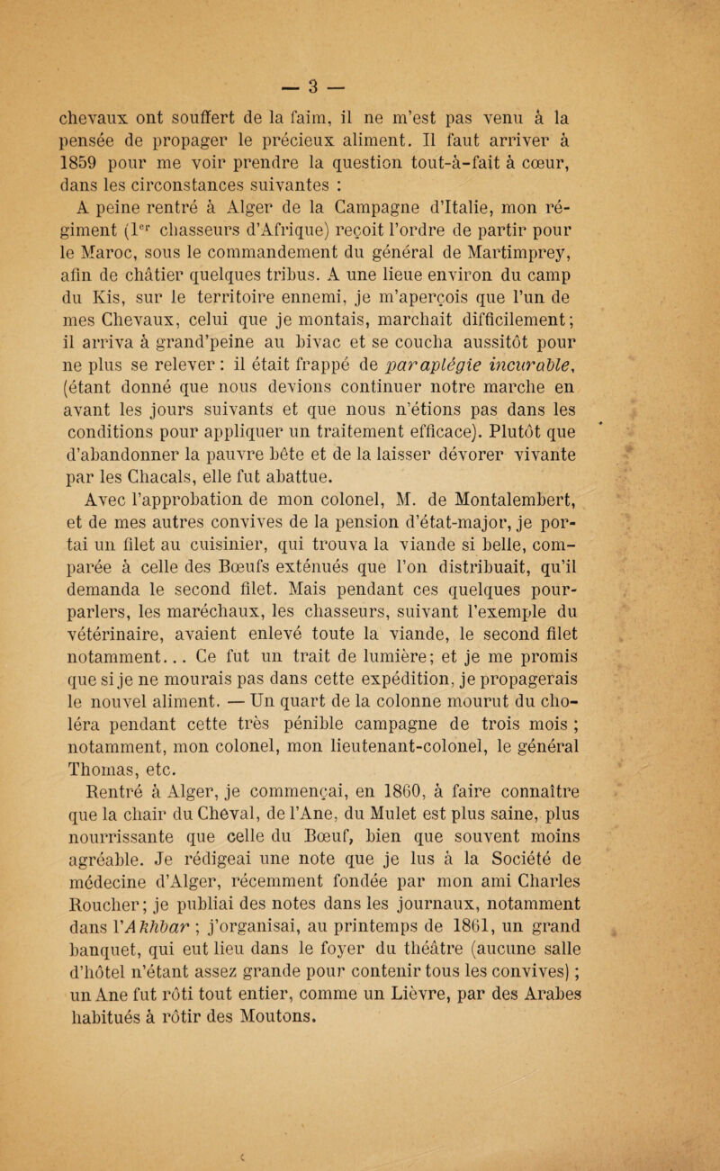 chevaux ont souffert de la faim, il ne m’est pas venu a la pensée de propager le précieux aliment. Il faut arriver à 1859 pour me voir prendre la question tout-à-fait à cœur, dans les circonstances suivantes : A peine rentré à Alger de la Campagne d’Italie, mon ré¬ giment (1®'’ chasseurs d’Afrique) reçoit l’ordre de partir pour le Maroc, sous le commandement du général de Martimprey, afin de châtier quelques tribus. A une lieue environ du camp du Kis, sur le territoire ennemi, je m’aperçois que l’un de mes Chevaux, celui que je montais, marchait difficilement; il arriva à grand’peine au hivac et se coucha aussitôt pour ne plus se relever: il était frappé de paraplégie inciiraUe, (étant donné que nous devions continuer notre marche en avant les jours suivants et que nous n’étions pas dans les conditions pour appliquer un traitement efficace). Plutôt que d’abandonner la pauvre bête et de la laisser dévorer vivante par les Chacals, elle fut abattue. Avec l’approbation de mon colonel, M. de Montalembert, et de mes autres convives de la pension d’état-major, je por¬ tai un filet au cuisinier, qui trouva la viande si belle, com¬ parée à celle des Bœufs exténués que l’on distribuait, qu’il demanda le second filet. Mais pendant ces quelques pour¬ parlers, les maréchaux, les chasseurs, suivant l’exemple du vétérinaire, avaient enlevé toute la viande, le second filet notamment... Ce fut un trait de lumière; et je me promis que si je ne mourais pas dans cette expédition, je propagerais le nouvel aliment. — Un quart de la colonne mourut du cho¬ léra pendant cette très pénible campagne de trois mois ; notamment, mon colonel, mon lieutenant-colonel, le général Thomas, etc. Rentré à Alger, je commençai, en 1860, à faire connaître que la chair du Cheval, de l’Ane, du Mulet est plus saine, plus nourrissante que celle du Bœuf, bien que souvent moins agréable. Je rédigeai une note que je lus à la Société de médecine d’Alger, récemment fondée par mon ami Charles Boucher; je publiai des notes dans les journaux, notamment dans VAJîhdar ; j’organisai, au printemps de 1861, un grand banquet, qui eut lieu dans le foyer du théâtre (aucune salle d’hôtel n’étant assez grande pour contenir tous les convives) ; un Ane fut rôti tout entier, comme un Lièvre, par des Arabes habitués à rôtir des Moutons.