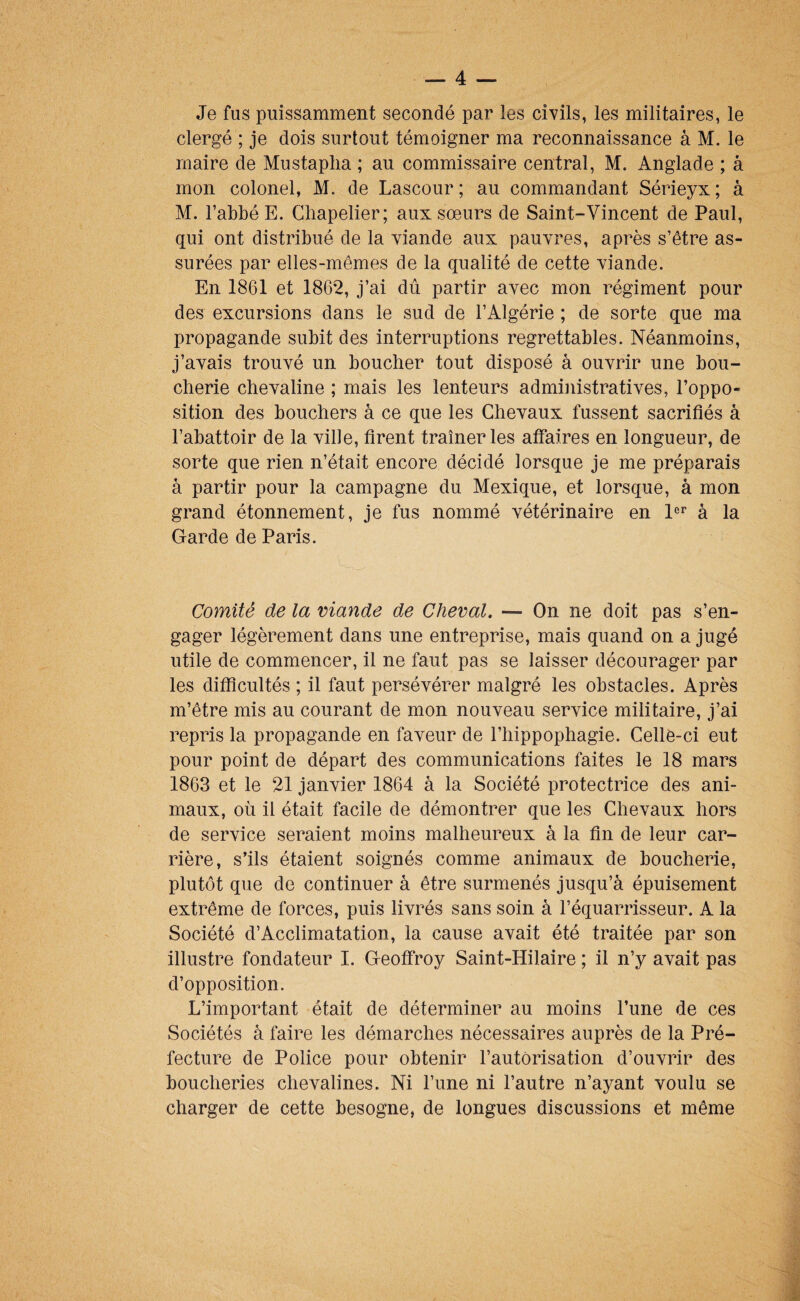 Je fus puissamment secondé par les civils, les militaires, le clergé ; je dois surtout témoigner ma reconnaissance à M. le maire de Mustaplia ; au commissaire central, M. Anglade ; à mon colonel, M. de Lascour ; au commandant Sérieyx ; à M. l’abbé E. Chapelier; aux sœurs de Saint-Vincent de Paul, qui ont distribué de la viande aux pauvres, après s’être as¬ surées par elles-mêmes de la qualité de cette viande. En 1861 et 186*2, j’ai dû partir avec mon régiment pour des excursions dans le sud de l’Algérie ; de sorte que ma propagande subit des interruptions regrettables. Néanmoins, j’avais trouvé un boucher tout disposé à ouvrir une bou¬ cherie chevaline ; mais les lenteurs administratives, l’oppo¬ sition des bouchers à ce que les Chevaux fussent sacrifiés à l’abattoir de la ville, firent traîner les affaires en longueur, de sorte que rien n’était encore décidé lorsque je me préparais à partir pour la campagne du Mexique, et lorsque, à mon grand étonnement, je fus nommé vétérinaire en à la Garde de Paris. Comité de la viande de Cheval, — On ne doit pas s’en¬ gager légèrement dans une entreprise, mais quand on a jugé utile de commencer, il ne faut pas se laisser décourager par les difficultés ; il faut persévérer malgré les obstacles. Après m’être mis au courant de mon nouveau service militaire, j’ai repris la propagande en faveur de l’hippophagie. Celle-ci eut pour point de départ des communications faites le 18 mars 1863 et le 21 janvier 1864 à la Société protectrice des ani¬ maux, où il était facile de démontrer que les Chevaux hors de service seraient moins malheureux à la fin de leur car¬ rière, s’ils étaient soignés comme animaux de boucherie, plutôt que de continuer à être surmenés jusqu’à épuisement extrême de forces, puis livrés sans soin à l’équarrisseur. A la Société d’Acclimatation, la cause avait été traitée par son illustre fondateur I. Geoffroy Saint-Hilaire ; il n’y avait pas d’opposition. L’important était de déterminer au moins l’une de ces Sociétés à faire les démarches nécessaires auprès de la Pré¬ fecture de Police pour obtenir l’autorisation d’ouvrir des boucheries chevalines. Ni l’une ni l’autre n’ayant voulu se charger de cette besogne, de longues discussions et même
