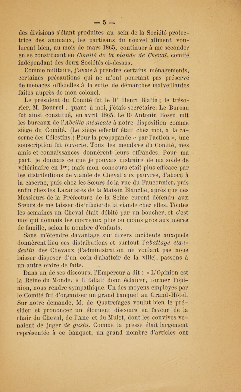 des divisions s’étant produites au sein de la Société protec¬ trice des animaux, les partisans du nouvel aliment vou¬ lurent bien, au mois de mars 1865, continuer à me seconder en se constituant en Comité de la viande de Cheval^ comité indépendant des deux Sociétés ci-dessus. Gomme militaire, j’avais à prendre certains ménagements, certaines précautions qui ne m’ont pourtant pas préservé de menaces officielles à la suite de démarches malveillantes faites auprès de mon colonel. Le président du Comité fut le D'* Henri Blatin ; le tréso¬ rier^ M. Bourrel ; quant à moi, j’étais secrétaire. Le Bureau fut ainsi constitué, en avril 1865. Le D'’ Antonin Bossu mit les bureaux de \Abeille médicale a notre disposition comme siège du Comité. (Le siège effectif était chez moi, à la ca¬ serne des Célestins.) Pour la propagande « par Faction >), une souscription fut ouverte. Tous les membres du Comité, mes amis et connaissances donnèrent leurs offrandes. Pour ma part, je donnais ce que je pouvais distraire de ma solde de vétérinaire en le»” ; mais mon concours était plus efficace par les distributions de viande de Cheval aux pauvres, d’aborcl à la caserne, puis chez les Sœurs delà rue du Fauconnier, puis enfin chez les Lazaristes de la Maison Blanche, après que des Messieurs de la Préfecture de la Seine eurent défendu aux Sœurs de me laisser distribuer de la viande chez elles. Toutes les semaines un Cheval était débité par un boucher, et c’est moi qui donnais les morceaux plus ou moins gros aux mères de famille, selon le nombre d’enfants. Sans m’étendre davantage sur divers incidents auxquels donnèrent lieu ces distributions et surtout Xabattage clan- destin des Chevaux (l’administration ne voulant pas nous laisser disposer d’un coin d’abattoir de la ville), passons à un autre ordre de faits. Dans un de ses discours, l’Empereur a dit : « L’Opinion est la Reine du Monde. » Il fallait donc éclairer, former l’opi¬ nion, nous rendre sympathique. Un des moyens employés par le Comité fut d’organiser un grand banquet au Grand-Hôtel. Sur notre demande, M. de Quatrefages voulut bien le pré¬ sider et prononcer un éloquent discours en faveur de la chair du Cheval, de l’Ane et du Mulet, dont les convives ve¬ naient de juger de gustu. Comme la presse était largement représentée à ce banquet, un grand nombre d’articles ont