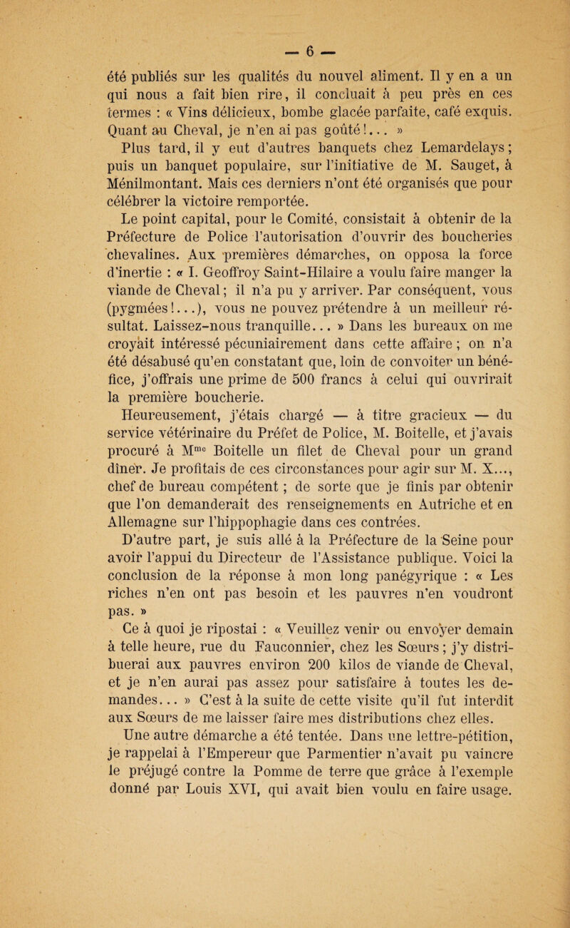 été publiés sur les qualités du nouvel aliment. Il y en a un qui nous a fait bien rire, il concluait à peu près en ces termes : « Vins délicieux, bombe glacée parfaite, café exquis. Quant au Cheval, je n’en ai pas goûté !... » Plus tard, il y eut d’autres banquets chez Lemardelays ; puis un banquet populaire, sur l’initiative de M. Sauget, à Ménilmontant. Mais ces derniers n’ont été organisés que pour célébrer la victoire remportée. Le point capital, pour le Comité, consistait à obtenir de la Préfecture de Police l’autorisation d’ouvrir des boucheries chevalines. Aux ‘premières démarches, on opposa la force d’inertie : « I. Geoffroy Saint-Hilaire a voulu faire manger la viande de Cheval ; il n’a pu y arriver. Par conséquent, vous (pygmées!...), vous ne pouvez prétendre à un meilleur ré¬ sultat. Laissez-nous tranquille... » Dans les bureaux on me croyait intéressé pécuniairement dans cette affaire ; on n’a été désabusé qu’en constatant que, loin de convoiter un béné- fice, j’offrais une prime de 500 francs à celui qui ouvrirait la première boucherie. Heureusement, j’étais chargé — à titre gracieux — du service vétérinaire du Préfet de Police, M. Boitelle, et j’avais procuré à M™® Boitelle un filet de Cheval pour un grand dîner. Je profitais de ces circonstances pour agir sur M. X..., chef de bureau compétent ; de sorte que je finis par obtenir que l’on demanderait des renseignements en Autriche et en Allemagne sur l’hippophagie dans ces contrées. D’autre part, je suis allé à la Préfecture de la Seine pour avoir l’appui du Directeur de l’Assistance publique. Voici la conclusion de la réponse à mon long panégyrique : « Les riches n’en ont pas besoin et les pauvres n’en voudront pas. » Ce à quoi je ripostai : « Veuillez venir ou envoyer demain à telle heure, rue du Fauconnier, chez les Sœurs ; j’y distri¬ buerai aux pauvres environ 200 kilos de viande de Cheval, et je n’en aurai pas assez pour satisfaire à toutes les de¬ mandes. .. » C’est à la suite de cette visite qu’il fut interdit aux Sœurs de me laisser faire mes distributions chez elles. Une autre démarche a été tentée. Dans une lettre-pétition, je rappelai à l’Empereur que Parmentier n’avait pu vaincre le préjugé contre la Pomme de terre que grâce â l’exemple donné par Louis XVI, qui avait bien voulu en faire usage.