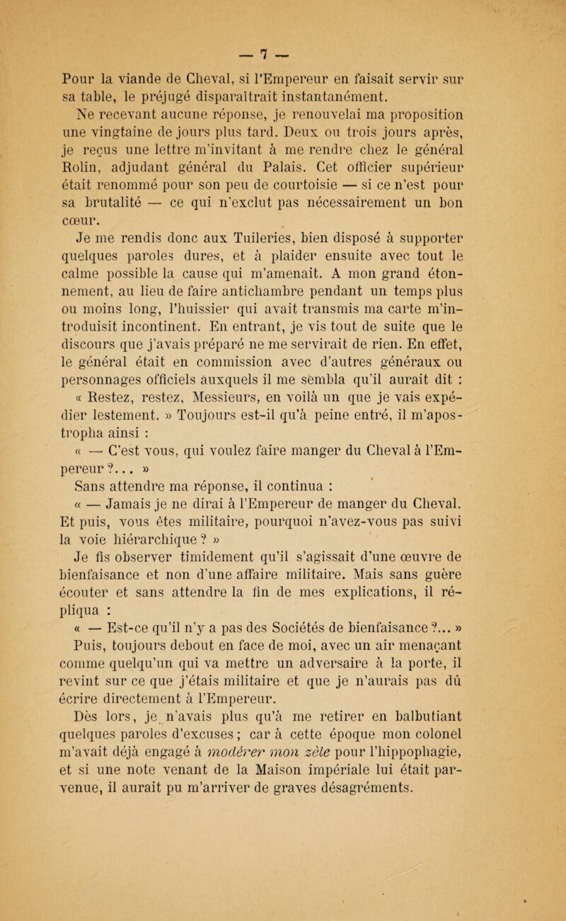 Pour la viande de Cheval, si l’Empereur en faisait servir sur sa table, le préjugé disparaîtrait instantanément. Ne recevant aucune réponse, je renouvelai ma proposition une vingtaine de jours plus tard. Deux ou trois jours après, je reçus une lettre m’invitant à me rendre chez le général Rolin, adjudant général du Palais. Cet officier supérieur était renommé pour son peu de courtoisie — si ce n’est pour sa brutalité — ce qui n’exclut pas nécessairement un bon cœur. Je me rendis donc aux Tuileries, bien disposé à supporter quelques paroles dures, et à plaider ensuite avec tout le calme possible la cause qui m’amenait. A mon grand éton¬ nement, au lieu de faire antichambre pendant un temps plus ou moins long, l’huissier qui avait transmis ma carte m’in¬ troduisit incontinent. En entrant, je vis tout de suite que le discours que j’avais préparé ne me servirait de rien. En effet, le général était en commission avec d’autres généraux ou personnages officiels auxquels il me sembla qu’il aurait dit : c( Restez, restez, Messieurs, en voilà un que je vais expé¬ dier lestement. » Toujours est-il qu’à peine entré, il m’apos¬ tropha ainsi : « — C’est vous, qui voulez faire manger du Cheval à l’Em¬ pereur?... » Sans attendre ma réponse, il continua : « — Jamais je ne dirai à l’Empereur de manger du Cheval. Et puis, vous êtes militaire, pourquoi n'avez-vous pas suivi la voie hiérarchique ? » Je fis observer timidement qu’il s’agissait d’une œuvre de bienfaisance et non d’une affaire militaire. Mais sans guère écouter et sans attendre la fin de mes explications, il ré¬ pliqua : ft — Est-ce qu’il n’y a pas des Sociétés de bienfaisance?... » Puis, toujours debout en face de moi, avec un air menaçant comme quelqu’un qui va mettre un adversaire à la porte, il revint sur ce que j’étais militaire et que je n’aurais pas dû écrire directement à l’Empereur. Dès lors, je n’avais plus qu’à me retirer en balbutiant quelques paroles d’excuses ; car à cette époque mon colonel m’avait déjà engagé à modérer mon zèle pour l’iiippophagie, et si une note venant de la Maison impériale lui était par¬ venue, il aurait pu m’arriver de graves désagréments.