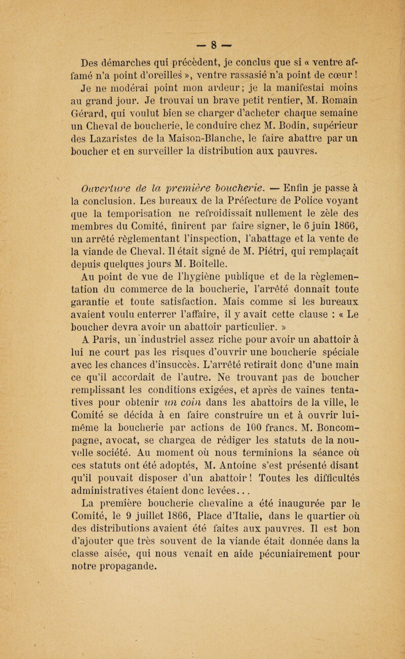 Des démarches qui précèdent, je conclus que si « ventre af¬ famé n’a point d’oreilles », ventre rassasié n’a point de cœur ! Je ne modérai point mon ardeur; je la manifestai moins au grand jour. Je trouvai un brave petit rentier, M. Romain Gérard, qui voulut bien se charger d’acheter chaque semaine un Cheval de boucherie, le conduire chez M. Bodin, supérieur des Lazaristes de la Maison-Blanche, le faire abattre par un boucher et en surveiller la distribution aux pauvres. Oiiverluy^e de la première houcherie, — Enfin je passe à la conclusion. Les bureaux de la Préfecture de Police voyant que la temporisation ne refroidissait nullement le zèle des membres du Comité, finirent par faire signer, le 6 juin 1866, un arrêté réglementant l’inspection, l’abattage et la vente de la viande de Cheval. Il était signé de M. Piétri, qui remplaçait depuis quelques jours M. Boitelle. Au point de vue de l’hygiène publique et de la règlemen¬ tation du commerce de la boucherie, l’arreté donnait toute garantie et toute satisfaction. Mais comme si les bureaux avaient voulu enterrer l’affaire, il y avait cette clause : « Le boucher devra avoir un abattoir particulier. » A Paris, un‘industriel assez riche pour avoir un abattoir à lui ne court pas les risques d’ouvrir une boucherie spéciale avec les chances d’insuccès. L’arrêté retirait donc d’une main ce qu’il accordait de l’autre. Ne trouvant pas de boucher remplissant les conditions exigées, et après de vaines tenta¬ tives pour obtenir un coin dans les abattoirs de la ville, le Comité se décida à en faire construire un et à ouvrir lui- même la boucherie par actions de 100 francs. M. Boncom- pagne, avocat, se chargea de rédiger les statuts de la nou- v(dle société. Au moment où nous terminions la séance où ces statuts ont été adoptés, M. Antoine s’est présenté disant qu’il pouvait disposer d’un abattoir 1 Toutes les difficultés administratives étaient donc levées... La première boucherie chevaline a été inaugurée par le Comité, le 9 juillet 1866, Place d’Italie, dans le quartier où des distributions avaient été faites aux pauvres. Il est bon d’ajouter que très souvent de la viande était donnée dans la classe aisée, qui nous venait en aide pécuniairement pour notre propagande.
