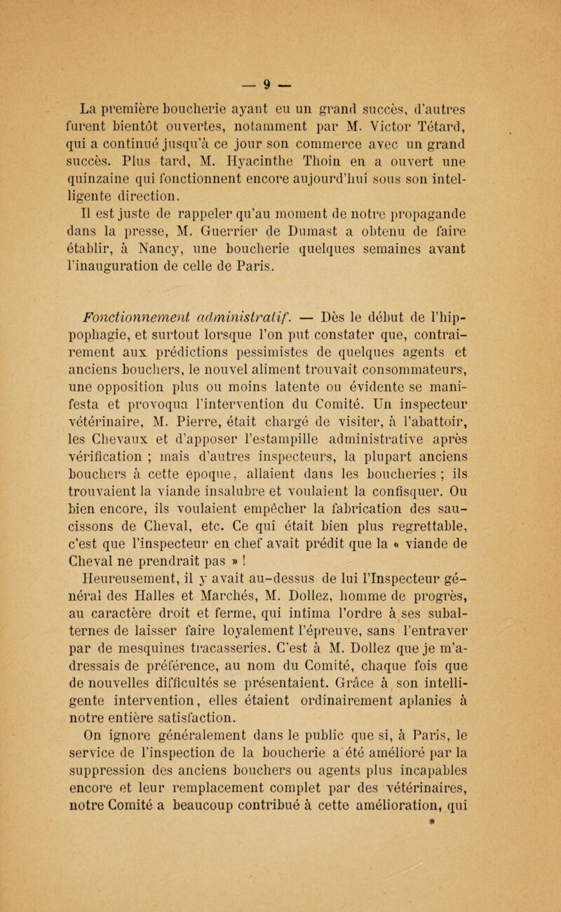 La première boucherie ayant eu un grand succès, d’autres furent bientôt ouvertes, notamment par M. Victor Têtard, qui a continué jusqu’à ce jour son commerce avec un grand succès. Plus tard, M. Hyacinthe Thoin en a ouvert une quinzaine qui fonctionnent encore aujourd’hui sous son intel¬ ligente direction. Il est juste de rappeler qu’au moment de notre propagande dans la presse, M. Guerrier de Dumast a obtenu de faire établir, à Nancy, une boucherie quelques semaines avant l’inauguration de celle de Paris. Fonctionnement administratif. — Dès le début de l’hip- pophagie, et surtout lorsque l’on put constater que, contrai¬ rement aux prédictions pessimistes de quelques agents et anciens bouchers, le nouvel aliment trouvait consommateurs, une opposition plus ou moins latente ou évidente se mani¬ festa et provoqua l’intervention du Comité. Un inspecteur vétérinaire, M. Pierre, était chargé de visiter, à l’abattoir, les Chevaux et d’apposer l’estampille administrative après vérification ; mais d’autres inspecteurs, la plupart anciens bouchers à cette époque, allaient dans les boucheries ; ils trouvaient la viande insalubre et voulaient la confisquer. Ou bien encore, ils voulaient empêcher la fabrication des sau¬ cissons de Cheval, etc. Ce qui était bien plus regrettable, c’est que l’inspecteur en chef avait prédit que la « viande de Cheval ne prendrait pas » ! Heureusement, il y avait au-dessus de lui l’Inspecteur gé¬ néral des Halles et Marchés, M. Dollez, homme de progrès, au caractère droit et ferme, qui intima l’ordre à ses subal¬ ternes de laisser faire loyalement l’épreuve, sans l’entraver par de mesquines ti^acasseries. C’est à M. Dollez que je m’a¬ dressais de préférence, au nom du Comité, chaque fois que de nouvelles difficultés se présentaient. Grâce à son intelli¬ gente intervention, elles étaient ordinairement aplanies à notre entière satisfaction. On ignore généralement dans le public que si, à Paris, le service de l’inspection de la boucherie a été amélioré par la suppression des anciens bouchers ou agents plus incapables encore et leur remplacement complet par des vétérinaires, notre Comité a beaucoup contribué à cette amélioration, qui