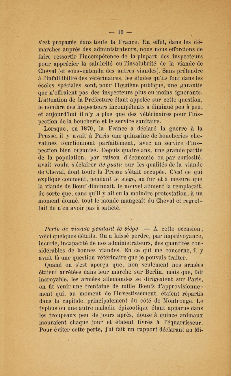 s’est propagée dans toute la France. En effet, dans les dé¬ marches auprès des administrateurs, nous nous efforcions de faire ressortir l’incompétence de la plupart des inspecteurs pour apprécier la salubrité ou l’insalubrité de la yiande de Cheval (et sous-entendu des autres viandes). Sans prétendre à l’infaillibilité des vétérinaires, les études qu’ils font dans les écoles spéciales sont, pour l’hygiène publique, une garantie que n’offraient pas des inspecteurs plus ou moins ignorants. L’attention de la Préfecture étant appelée sur cette question, le nombre des inspecteurs incompétents a diminué peu à peu, et aujourd’hui il n’y a plus que des vétérinaires pour l’ins¬ pection de la boucherie et le service sanitaire. Lorsque, en 1870, la France a déclaré la guerre à la Prusse, il y avait à Paris une quinzaine de boucheries che¬ valines fonctionnant parfaitement, avec un service d’ins¬ pection bien organisé. Depuis quatre ans, une grande partie de la population, par raison d’économie ou par curiosité, avait voulu s’éclairer de gusiu sur les qualités de la viande de Cheval, dont toute la Presse s’était occupée. C’est ce qui explique comment, pendant le siège, au fur et à mesure que la viande de Bœuf diminuait, le nouvel aliment la remplaçait, de sorte que, sans qu’il y ait eu la moindre protestation, à un moment donné, tout le monde mangeait du Cheval et regret¬ tait de n’en avoir pas à satiété. Perte de viande pendant le siège, — A cette occasion, voici quelques détails. On a laissé perdre, par imprévoyance, incurie, incapacité de nos administrateurs, des quantités con¬ sidérables de bonnes viandes. En ce qui me concerne, il y avait là une question vétérinaire que je pouvais traiter. Quand on s’est aperçu que, non seulement nos armées étaient arrêtées dans leur marche sur Berlin, mais que, fait incroyable, les armées allemandes se dirigeaient sur Paris, on fit venir une trentaine de mille Bœufs d’approvisionne¬ ment qui, au moment de l’investissement, étaient répartis dans la capitale, principalement du côté de Montrouge. Le typhus ou une autre maladie épizootique étant apparue dans les troupeaux peu de jours après, douze à quinze animaux mouraient chaque jour et étaient livrés à l’équarrisseur. Pour éviter cette perte, j’ai fait un rapport déclarant au Mi-