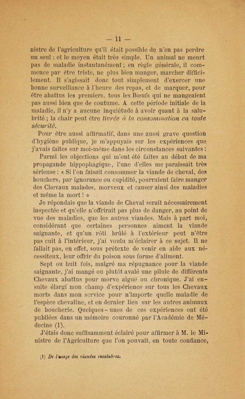 nistre de l’agriculture qu’il était possible de n’en pas perdre un seul ; et le moyen était très simple. Un animal ne meurt pas de maladie instantanément ; en règle générale, il com¬ mence par être triste, ne plus bien manger, marcher diffici¬ lement. Il s’agissait donc tout simplement d’exercer une bonne surveillance à l’iieure des repas, et de marquer, pour être abattus les premiers, tous les Bœufs qui ne mangeaient pas aussi bien que de coutume. A cette période initiale de la maladie, il n’y a aucune inquiétude à avoir quant à la salu¬ brité ; la chair peut être livrée à la consornmalion en toute sécurité. Pour être aussi affirmatif, dans une aussi grave question d’hygiène publique, je m’appuyais sur les expériences que j’avais faites sur moi-même dans les circonstances suivantes : Parmi les objections qui m’ont été faites au début de ma propagande hippophagique, l’une d’elles me paraissait très sérieuse : « Si l’on faisait consommer la viande de cheval, des bouchers, par ignorance ou cupidité, pourraient faire manger des Chevaux malades, morveux et causer ainsi des maladies et même la mort ! » Je répondais que la viande de Cheval serait nécessairement inspectée et qu’elle n’offrirait pas plus de danger, au point de vue des maladies, que les autres viandes. Mais à part moi, considérant que certaines personnes aiment la viande saignante, et qu’un r(3ti brûlé à l’extérieur peut n’être pas cuit à l’intérieur, j’ai voulu m’éclairer à ce sujet. Il ne fallait pas, en effet, sous prétexte de venir en aide aux né¬ cessiteux, leur offrir du poison sous forme d’aliment. Sept ou huit fois, malgré ma répugnance pour la viande saignante, j’ai mangé ou plutôt avalé une pilule de différents Chevaux abattus pour morve aiguë ou chronique. J’ai en¬ suite élargi mon champ d’expérience sur tous les Chevaux morts dans mon service pour n’importe quelle maladie de l’espèce chevaline, et en dernier lieu sur les autres animaux de boucherie. Quelques-unes de ces expériences ont été publiées dans un mémoire couronné par l’Académie de Mé¬ decine (1). J’étais donc suffisamment éclairé pour affirmer à M. le Mi¬ nistre de l’Agriculture que l’on pouvait, en toute confiance, (1) De Vusaeje des viandes insalubres»