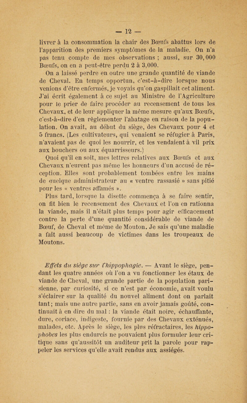 livrer à la consommation la chair des Bœufs abattus lors de l’apparition des premiers symptômes de la maladie. On n’a pas tenu compte de mes observations ; aussi, sur 30,000 Bœufs, on en a peut-être perdu 2 à 3,000. On a laissé perdre en outre une grande quantité de viande de Cheval. En temps opportun, c’est-à-dire lorsque nous venions d’être enfermés, je voyais qu’on gaspillait cet aliment. J’ai écrit également à ce sujet au Ministre de l’Agriculture pour le prier de faire procéder au recensement de tous les Chevaux, et de leur appliquer la même mesure qu’aux Bœufs, c’est-à-dire d’en réglementer l’abatage en raison de la popu¬ lation. On avait, au début du siège, des Chevaux pour 4 et 5 francs. (Les cultivateurs, qui venaient se réfugier à Paris, n’avaient pas de quoi les nourrir, et les vendaient à vil prix aux bouchers ou aux équarrisseurs.) Quoi qu’il en soit, mes lettres relatives aux Bœufs et aux Chevaux n’eurent pas môme les honneurs d’un accusé de ré¬ ception. Elles sont probablement tombées entre les mains de uuelque administrateur au « ventre rassasié » sans pitié pour les « ventres affamés ». Plus tard, lorsque la disette commença à se faire sentir, on fit bien le recensement des Chevaux et l’on en rationna la viande, mais il n’était plus temps pour agir efficacement contre la perte d’une quantité considérable de viande de Bœuf, de Cheval et même de Mouton. Je sais qu’une maladie a fait aussi beaucoup de victimes dans les troupeaux de Moutons. Effets du siège sur Vhippophagie. — Avant le siège, pen¬ dant les quatre années où l’on a vu fonctionner les étaux de viande de Cheval, une grande partie de la population pari¬ sienne, par curiosité, si ce n’est par économie, avait voulu s’éclairer sur la qualité du nouvel aliment dont on parlait tant; mais une autre partie, sans en avoir jamais goûté, con¬ tinuait à en dire du mal : la viande était noire, échauffante, dure, coriace, indigeste, fournie par des Chevaux exténués, malades, etc. Après le siège, les pins réfractaires, les hippo- phodes les plus endurcis ne pouvaient plus formuler leur cri¬ tique sans qu’aussitôt un auditeur prît la parole pour rap¬ peler les services qu’elle avait rendus aux assiégés.