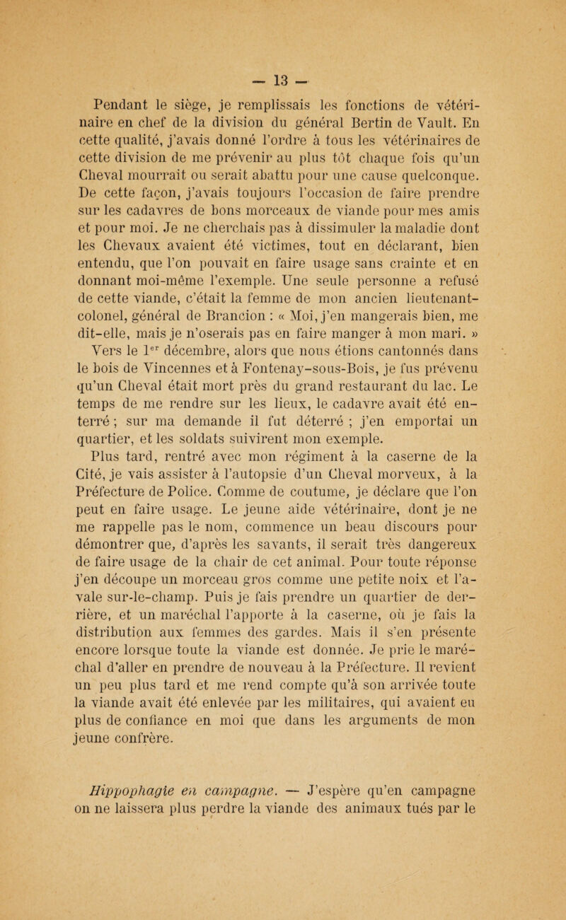 Pendant le siège, je remplissais les fonctions de vétéri¬ naire en chef de la division du général Bertin de Vault. En cette qualité, j’avais donné l’ordre à tous les vétérinaires de cette division de me prévenir au plus tôt chaque fois qu’un Cheval mourrait ou serait abattu pour une cause quelconque. De cette façon, j’avais toujours l’occasion de faire prendre sur les cadavres de bons morceaux de viande pour mes amis et pour moi. Je ne cherchais pas à dissimuler la maladie dont les Chevaux avaient été victimes, tout en déclarant, bien entendu, que l’on pouvait en faire usage sans crainte et en donnant moi-même l’exemple. Une seule personne a refusé de cette viande, c’était la femme de mon ancien lieutenant- colonel, général de Brancion : « Moi, j’en mangerais bien, me dit-elle, mais je n’oserais pas en faire manger à mon mari. » Vers le 1®'' décembre, alors que nous étions cantonnés dans le bois de Vincennes et à Fontenay-sous-Bois, je fus prévenu qu’un Cheval était mort près du grand restaurant du lac. Le temps de me rendre sur les lieux, le cadavre avait été en¬ terré ; sur ma demande il fut déterré ; j’en emportai un quartier, et les soldats suivirent mon exemple. Plus tard, rentré avec mon régiment à la caserne de la Cité, je vais assister à l’autopsie d’un Cheval morveux, à la Préfecture de Police. Comme de coutume, je déclare que l’on peut en faire usage. Le jeune aide vétérinaire, dont je ne me rappelle pas le nom, commence un beau discours pour démontrer que, d’après les savants, il serait très dangereux de faire usage de la chair de cet animal. Pour toute réponse j’en découpe un morceau gros comme une petite noix et l’a¬ vale sur-le-champ. Puis je fais prendre un quartier de der¬ rière, et un maréchal l’apporte à la caserne, où je fais la distribution aux femmes des gardes. Mais il s’en présente encore lorsque toute la viande est donnée. Je prie le maré¬ chal d’aller en prendre de nouveau à la Préfecture. Il revient un peu plus tard et me rend compte qu’à son arrivée toute la viande avait été enlevée par les militaires, qui avaient eu plus de confiance en moi que dans les arguments de mon jeune confrère. Hippophagie en campagne. — J’espère qu’en campagne on ne laissera plus perdre la viande des animaux tués par le
