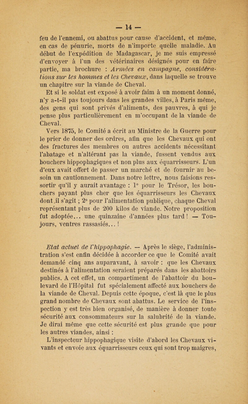 feu de l’ennemi, ou abattus pour cause d’accident, et même, en cas de pénurie, morts dé n’importe quelle maladie. Au début de l’expédition de Madagascar, je me suis empressé d’envoyer à l’un des vétérinaires désignés pour en faire partie, ma brochure : Armées en campagne, considéra¬ tions sur les hommes et les Chevaux, dans laquelle se trouve un chapitre sur la viande de Cheval. Et si le soldat est exposé à avoir faim à un moment donné, n’y a-t-il pas toujours dans les grandes villes, à Paris même, des gens qui sont privés d’aliments, des pauvres, à qui je pense plus particulièrement en m’occupant de la viande de Cheval. Vers 1875, le Comité a écrit au Ministre de la Guerre pour le prier de donner des ordres, afin que les Chevaux qui ont des fractures des membres ou autres accidents nécessitant l’abatage et n’altérant pas la viande, fussent vendus aux bouchers hippophagiques et non plus aux équarrisseurs. L’un d’eux avait offert de passer un marché et de fournir au be¬ soin un cautionnement. Dans notre lettre, nous faisions res¬ sortir qu’il y aurait avantage : 1° pour le Trésor, les bou¬ chers paj^ant plus cher que les équarrisseurs les Chevaux dont.il s’agit ; 2® pour l’alimentation publique, chaque Cheval représentant plus de 200 kilos de viande. Notre proposition fut adoptée... une quinzaine d’années plus tard! — Tou¬ jours, ventres rassasiés... 1 Etat actuel de Vhippophagie. — Après le siège, l’adminis¬ tration s’est enfin décidée à accorder ce que le Comité avait demandé cinq ans auparavant, à savoir : que les Chevaux destinés à l’alimentation seraient préparés dans les abattoirs publics. A cet effet, un compartiment de l’abattoir du bou¬ levard de l’Hôpital fut spécialement affecté aux bouchers de la viande de Cheval. Depuis cette époque, c’est là que le plus grand nombre de Chevaux sont abattus. Le service de l’ins¬ pection y est très bien organisé, de manière à donner toute sécurité aux consommateurs sur la salubrité de la viande. Je dirai même que cette sécurité est plus grande que pour les autres viandes, ainsi : Lïnspecteur hippophagique visite d’abord les Chevaux vi¬ vants et envoie aux équarrisseurs ceux qui sont trop maigres,