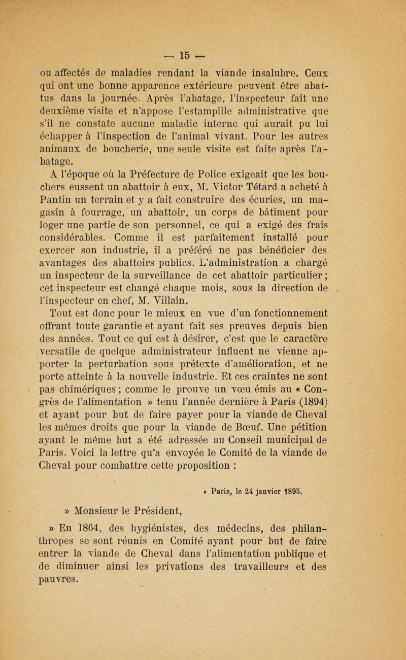 ou affectés de maladies rendant la viande insalubre. Ceux qui ont une bonne apparence extérieure peuvent être abat¬ tus dans la journée-^ Après Tabatage, l’inspecteur fait une deuxième visite et n’appose l’estampille administrative que s’il ne constate aucune maladie interne qui aurait pu lui échapper à l’inspection de l’animal vivant. Pour les autres animaux de boucherie, une seule visite est faite après l’a¬ batage. A l’époque où la Préfecture de Police exigeait que les bou¬ chers eussent un abattoir à eux, M. Victor Têtard a acheté à Pantin un terrain et y a fait construire des écuries, un ma¬ gasin à fourrage, un abattoir, un corps de bâtiment pour loger une partie de son personnel, ce qui a exigé des frais considérables. Comme il est parfaitement installé pour exercer son industrie, il a préféré ne pas bénéficier des avantages des abattoirs publics. L’administration a chargé un inspecteur de la surveillance de cet abattoir particulier ; cet inspecteur est changé chaque mois, sous la direction de . l’inspecteur en chef, M. Villain. Tout est donc pour le mieux en vue d’un fonctionnement offrant toute garantie et ayant fait ses preuves depuis bien des années. Tout ce qui est à désirer, c’est que le caractère versatile de quelque administrateur influent ne vienne ap¬ porter la perturbation sous prétexte d’amélioration, et ne porte atteinte à la nouvelle industrie. Et ces craintes ne sont pas chimériques ; comme le prouve un vœu émis au « Con¬ grès de l’alimentation » tenu l’année dernière à Paris (1894) et ayant pour but de faire payer pour la viande de Cheval les mêmes droits que pour la viande de Bœuf. Une pétition ayant le même but a été adressée au Conseil municipal de Paris. Voici la lettre qu’a envoyée le Comité de la viande de Cheval pour combattre cette proposition : « Paris, le 24 janvier 1895. » Monsieur le Président, » En 1864, des hygiénistes, des médecins, des philan¬ thropes se sont réunis en Comité ayant pour but de faire entrer la viande de Cheval dans l’alimentation publique et de diminuer ainsi les privations des travailleurs et des pauvres.
