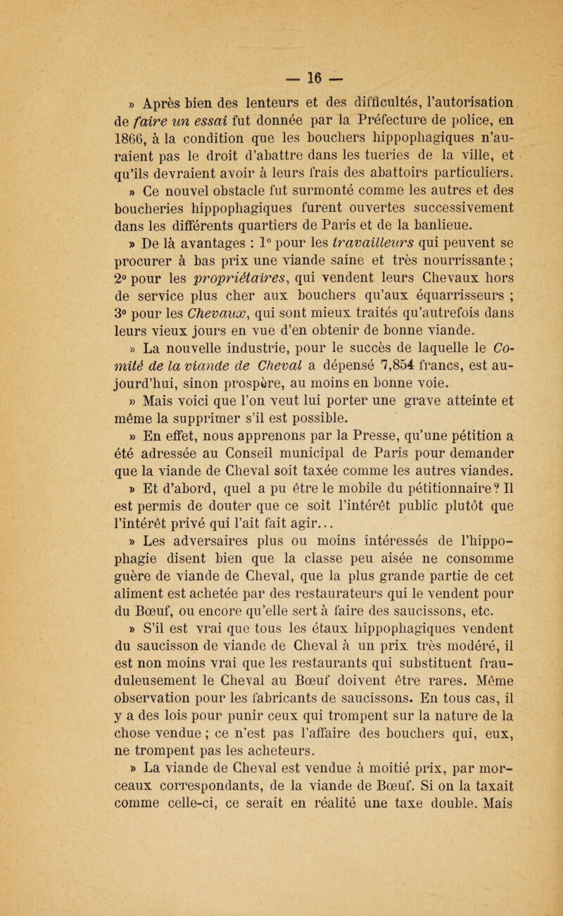 » Après bien des lenteurs et des difficultés, l’autorisation de faire un essai fut donnée par la Préfecture de police, en 1866, à la condition que les bouchers hippophagiques n’au¬ raient pas le droit d’abattre dans les tueries de la ville, et qu’ils devraient avoir à leurs frais des abattoirs particuliers. » Ce nouvel obstacle fut surmonté comme les autres et des boucheries hippophagiques furent ouvertes successivement dans les differents quartiers de Paris et de la banlieue. » De là avantages : 1® pour les travailleurs qui peuvent se procurer à bas prix une viande saine et très nourrissante ; 2° pour les propriétaires, qui vendent leurs Chevaux hors de service plus cher aux bouchers qu’aux équarrisseurs ; 3° pour les Chevaux, qui sont mieux traités qu’autrefois dans leurs vieux jours en vue d’en obtenir de bonne viande. » La nouvelle industrie, pour le succès de laquelle le Co¬ mité de la viande de Cheval a dépensé 7,854 francs, est au¬ jourd’hui, sinon prospère, au moins en bonne voie. » Mais voici que l’on veut lui porter une grave atteinte et même la supprimer s’il est possible. » En effet, nous apprenons par la Presse, qu’une pétition a été adressée au Conseil municipal de Paris pour demander que la viande de Cheval soit taxée comme les autres viandes. )) Et d’abord, quel a pu être le mobile du pétitionnaire? Il est permis de douter que ce soit l’intérêt public plutôt que l’intérêt privé qui l’ait fait agir... » Les adversaires plus ou moins intéressés de l’hippo- phagie disent bien que la classe peu aisée ne consomme guère de viande de Cheval, que la plus grande partie de cet aliment est achetée par des restaurateurs qui le vendent pour du Bœuf, ou encore qu’elle sert à faire des saucissons, etc. )> S’il est vrai que tous les étaux hippophagiques vendent du saucisson de viande de Cheval à un prix très modéré, il est non moins vrai que les restaurants qui substituent frau¬ duleusement le Cheval au Bœuf doivent être rares. Même observation pour les fabricants de saucissons. En tous cas, il y a des lois pour punir ceux qui trompent sur la nature de la chose vendue ; ce n'est pas l’affaire des bouchers qui, eux, ne trompent pas les acheteurs. » La viande de Cheval est vendue à moitié prix, par mor¬ ceaux correspondants, de la viande de Bœuf. Si on la taxait comme celle-ci, ce serait en réalité une taxe double. Mais