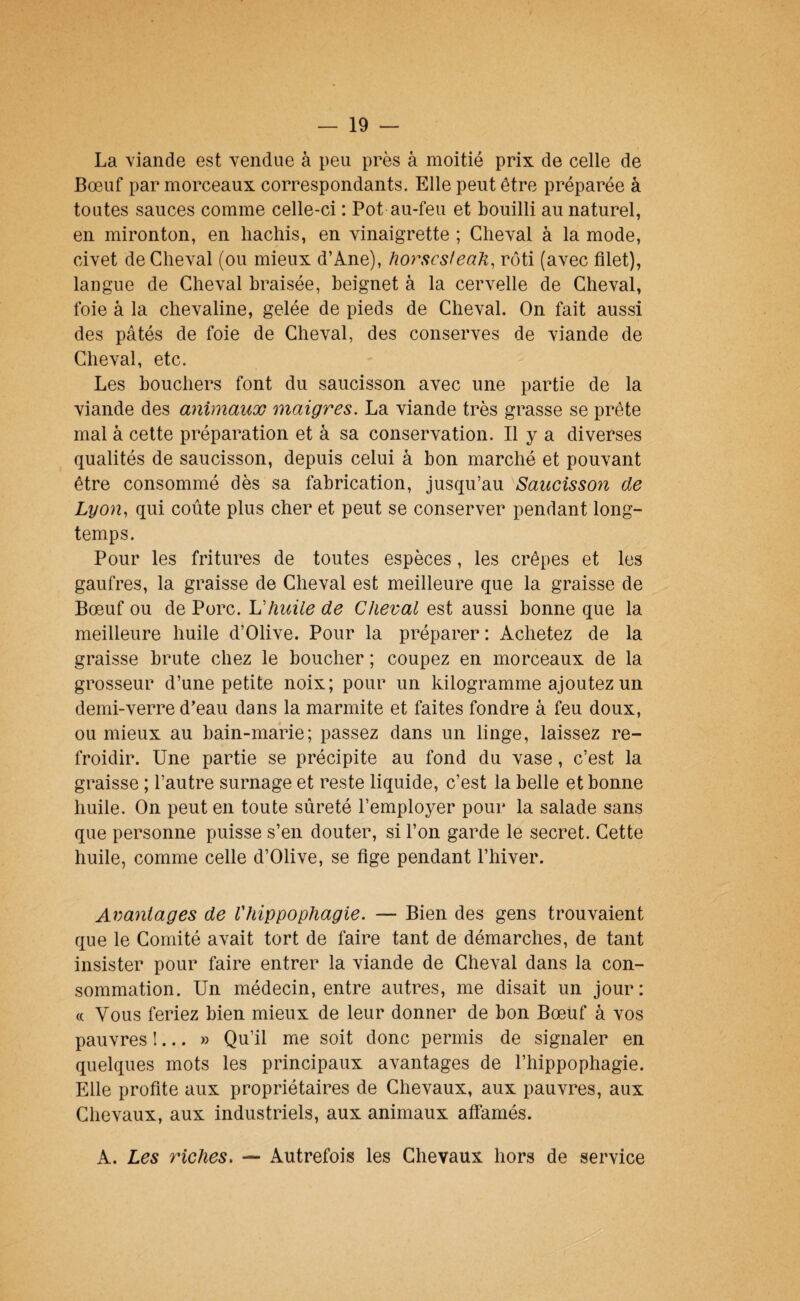 La viande est vendue à peu près à moitié prix de celle de Bœuf par morceaux correspondants. Elle peut être préparée à toutes sauces comme celle-ci : Pot au-feu et bouilli au naturel, en mironton, en hachis, en vinaigrette ; Cheval à la mode, civet de Cheval (ou mieux d’Ane), horscsfeak, rôti (avec filet), langue de Cheval braisée, beignet à la cervelle de Cheval, foie à la chevaline, gelée de pieds de Cheval. On fait aussi des pâtés de foie de Cheval, des conserves de viande de Cheval, etc. Les bouchers font du saucisson avec une partie de la viande des animaux maigres. La viande très grasse se prête mal à cette préparation et â sa conservation. Il y a diverses qualités de saucisson, depuis celui à bon marché et pouvant être consommé dès sa fabrication, jusqu’au Saucisson de Lyon, qui coûte plus cher et peut se conserver pendant long¬ temps. Pour les fritures de toutes espèces, les crêpes et les gaufres, la graisse de Cheval est meilleure que la graisse de Bœuf ou de Porc. U huile de Cheval est aussi bonne que la meilleure huile d’Olive. Pour la préparer : Achetez de la graisse brute chez le boucher ; coupez en morceaux de la grosseur d’une petite noix; pour un kilogramme ajoutez un demi-verre d’eau dans la marmite et faites fondre â feu doux, ou mieux au bain-marie; passez dans un linge, laissez re¬ froidir. Une partie se précipite au fond du vase, c’est la graisse ; l’autre surnage et reste liquide, c’est la belle et bonne huile. On peut en toute sûreté l’employer pour la salade sans que personne puisse s’en douter, si l’on garde le secret. Cette huile, comme celle d’Olive, se fige pendant l’hiver. Avantages de Vhippophagie. — Bien des gens trouvaient que le Comité avait tort de faire tant de démarches, de tant insister pour faire entrer la viande de Cheval dans la con¬ sommation. Un médecin, entre autres, me disait un jour: (( Vous feriez bien mieux de leur donner de bon Bœuf à vos pauvres !... » Qu’il me soit donc permis de signaler en quelques mots les principaux avantages de l’hippophagie. Elle profite aux propriétaires de Chevaux, aux pauvres, aux Chevaux, aux industriels, aux animaux affamés. A. Les riches, — Autrefois les Chevaux hors de service