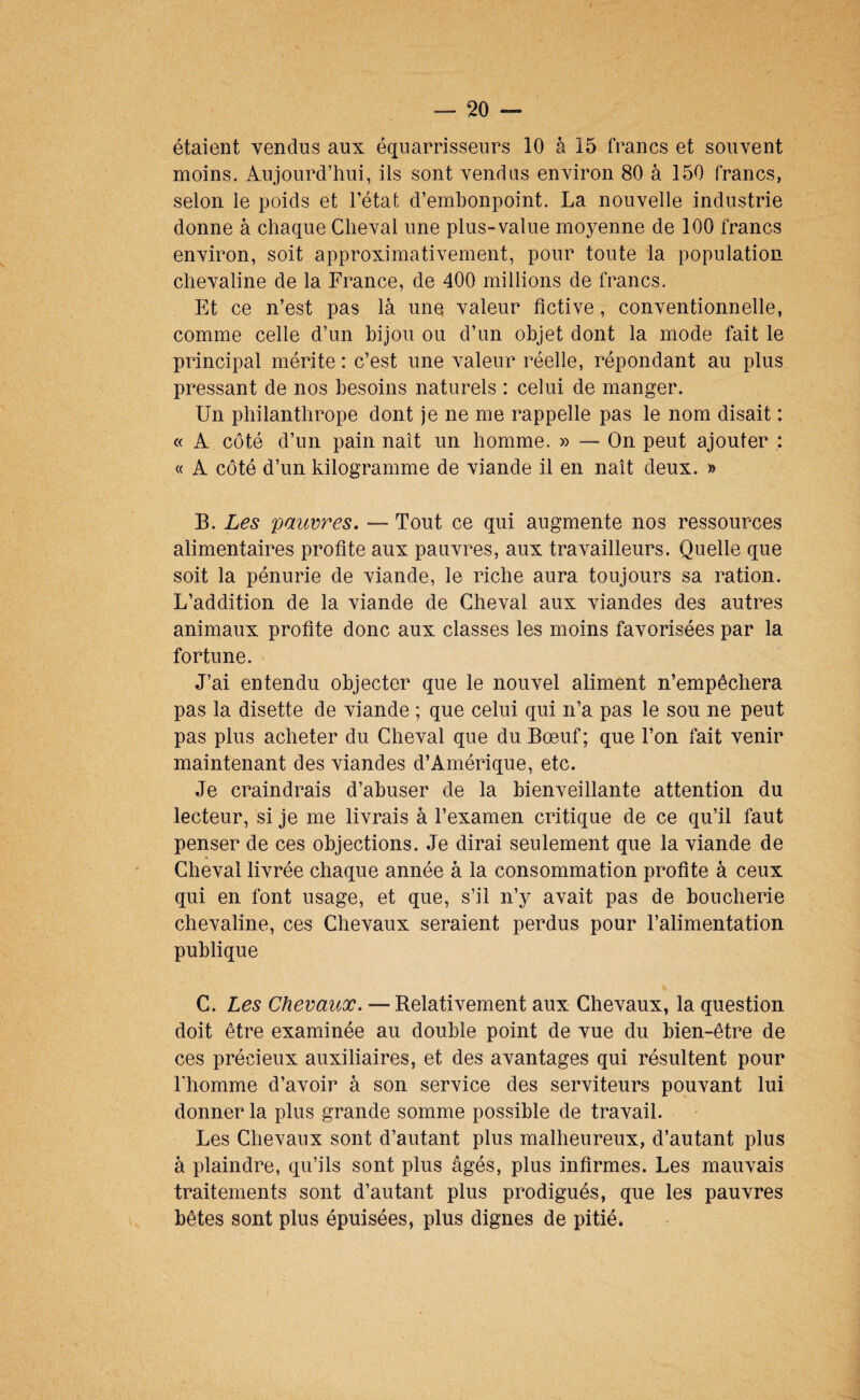 étaient vendus aux équarrisseurs 10 à 15 francs et souvent moins. Aujourd’hui, ils sont vendus environ 80 à 150 francs, selon le poids et l’état d’embonpoint. La nouvelle industrie donne à chaque Cheval une plus-value moyenne de 100 francs environ, soit approximativement, pour toute la population chevaline de la France, de 400 millions de francs. Et ce n’est pas là une valeur fictive, conventionnelle, comme celle d’un bijou ou d’un objet dont la mode fait le principal mérite : c’est une valeur réelle, répondant au plus pressant de nos besoins naturels : celui de manger. Un philanthrope dont je ne me rappelle pas le nom disait : « A côté d’un pain naît un homme. » — On peut ajouter : « A côté d’un kilogramme de viande il en naît deux. » B. Les pauvres, — Tout ce qui augmente nos ressources alimentaires profite aux pauvres, aux travailleurs. Quelle que soit la pénurie de viande, le riche aura toujours sa ration. L’addition de la viande de Cheval aux viandes des autres animaux profite donc aux classes les moins favorisées par la fortune. J’ai entendu objecter que le nouvel aliment n’empêchera pas la disette de viande ; que celui qui n’a pas le sou ne peut pas plus acheter du Cheval que du Bœuf; que l’on fait venir maintenant des viandes d’Amérique, etc. Je craindrais d’abuser de la bienveillante attention du lecteur, si je me livrais à l’examen critique de ce qu’il faut penser de ces objections. Je dirai seulement que la viande de Cheval livrée chaque année à la consommation profite à ceux qui en font usage, et que, s’il n’y avait pas de boucherie chevaline, ces Chevaux seraient perdus pour l’alimentation publique C. Les Chevaux, — Relativement aux Chevaux, la question doit être examinée au double point de vue du bien-être de ces précieux auxiliaires, et des avantages qui résultent pour l’homme d’avoir à son service des serviteurs pouvant lui donner la plus grande somme possible de travail. Les Chevaux sont d’autant plus malheureux, d’autant plus à plaindre, qu’ils sont plus âgés, plus infirmes. Les mauvais traitements sont d’autant plus prodigués, que les pauvres bêtes sont plus épuisées, plus dignes de pitié.